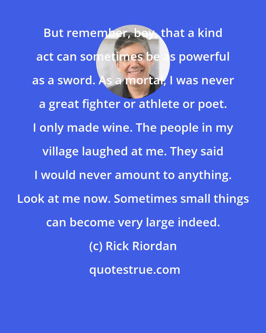 Rick Riordan: But remember, boy, that a kind act can sometimes be as powerful as a sword. As a mortal, I was never a great fighter or athlete or poet. I only made wine. The people in my village laughed at me. They said I would never amount to anything. Look at me now. Sometimes small things can become very large indeed.