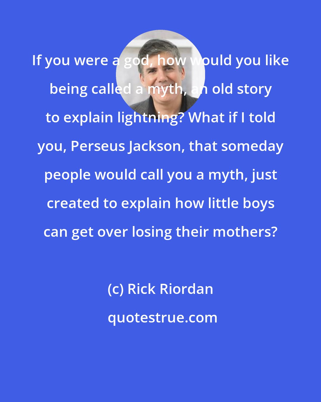 Rick Riordan: If you were a god, how would you like being called a myth, an old story to explain lightning? What if I told you, Perseus Jackson, that someday people would call you a myth, just created to explain how little boys can get over losing their mothers?