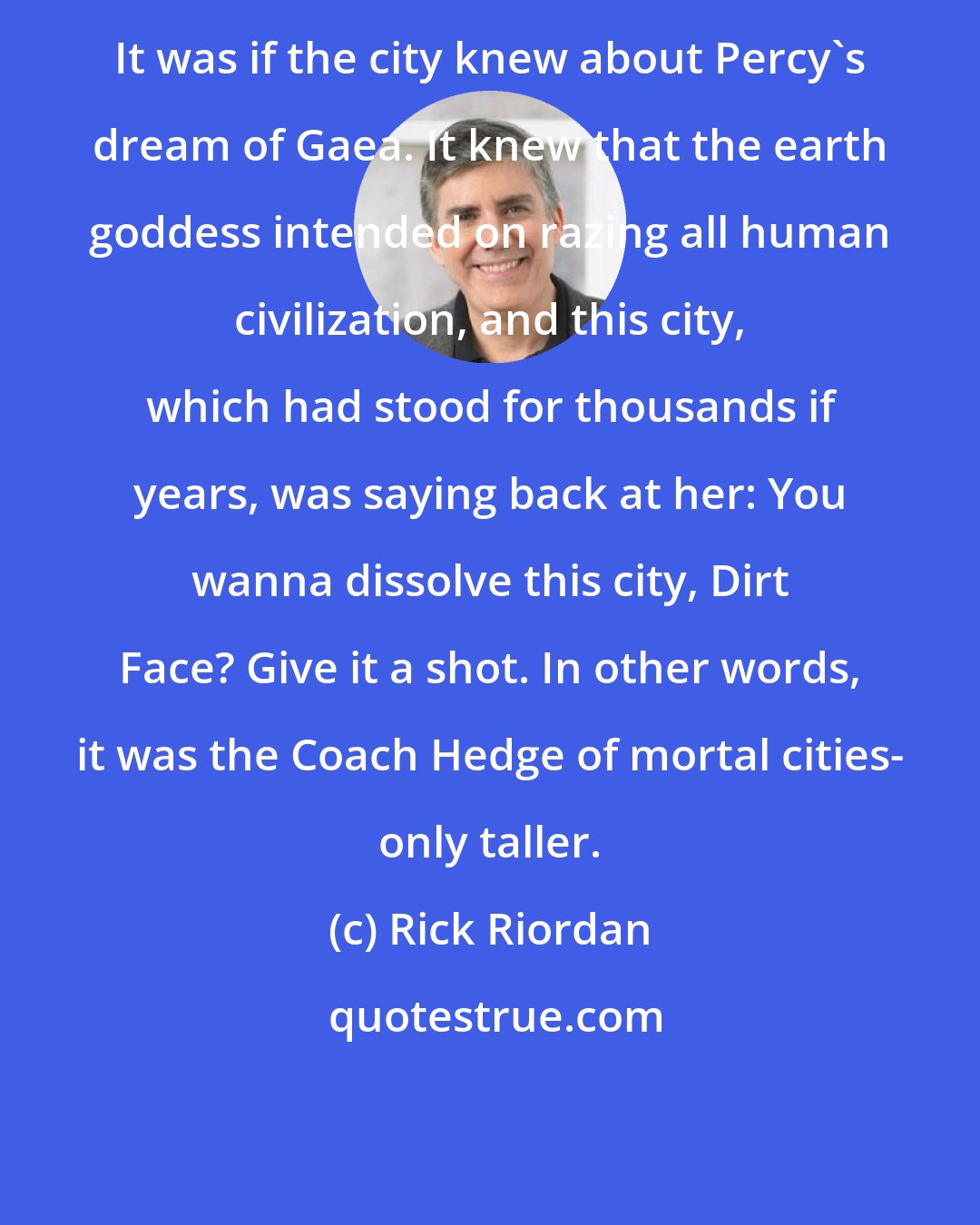 Rick Riordan: It was if the city knew about Percy's dream of Gaea. It knew that the earth goddess intended on razing all human civilization, and this city, which had stood for thousands if years, was saying back at her: You wanna dissolve this city, Dirt Face? Give it a shot. In other words, it was the Coach Hedge of mortal cities- only taller.