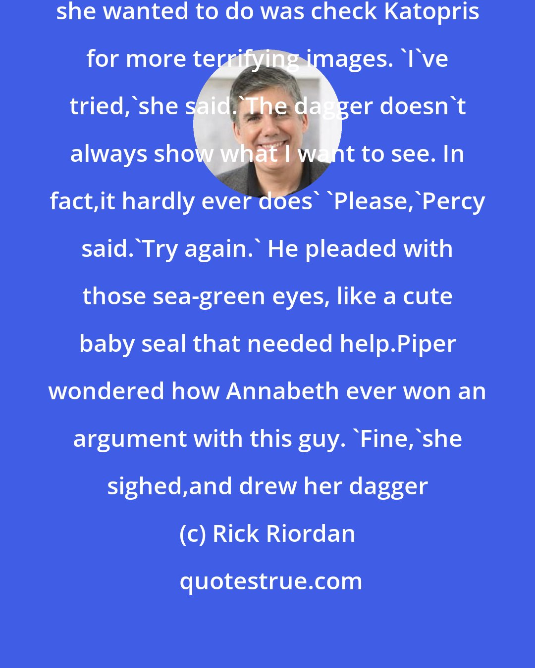 Rick Riordan: Piper bit her lip. The last thing she wanted to do was check Katopris for more terrifying images. 'I've tried,'she said.'The dagger doesn't always show what I want to see. In fact,it hardly ever does' 'Please,'Percy said.'Try again.' He pleaded with those sea-green eyes, like a cute baby seal that needed help.Piper wondered how Annabeth ever won an argument with this guy. 'Fine,'she sighed,and drew her dagger