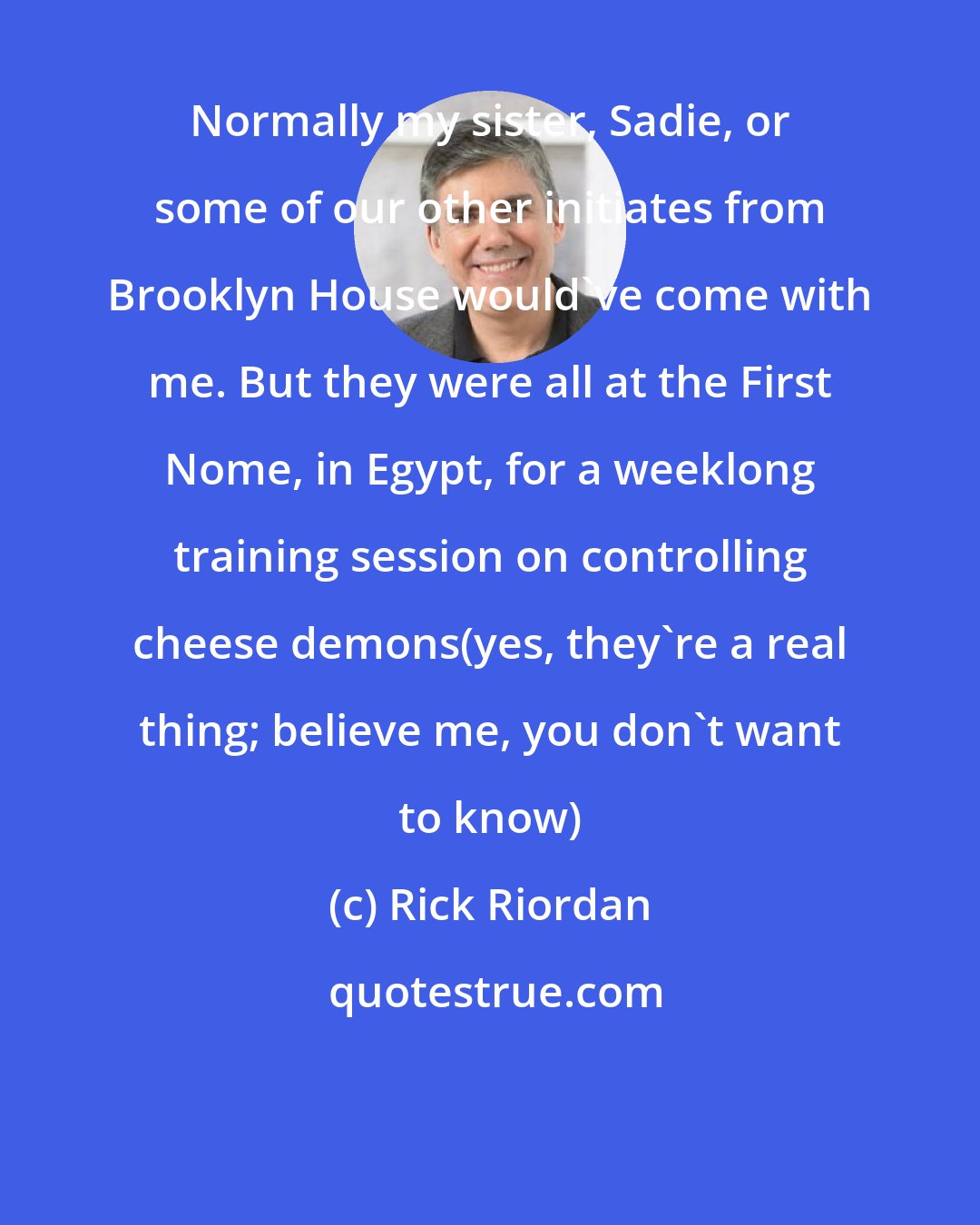 Rick Riordan: Normally my sister, Sadie, or some of our other initiates from Brooklyn House would've come with me. But they were all at the First Nome, in Egypt, for a weeklong training session on controlling cheese demons(yes, they're a real thing; believe me, you don't want to know)