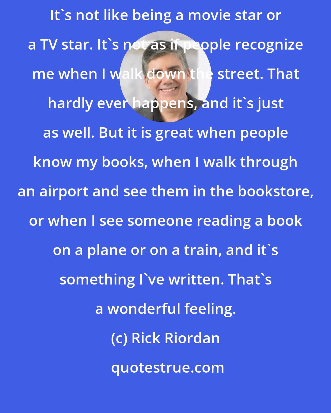 Rick Riordan: As an author, I don't really think too much about being a celebrity. It's not like being a movie star or a TV star. It's not as if people recognize me when I walk down the street. That hardly ever happens, and it's just as well. But it is great when people know my books, when I walk through an airport and see them in the bookstore, or when I see someone reading a book on a plane or on a train, and it's something I've written. That's a wonderful feeling.