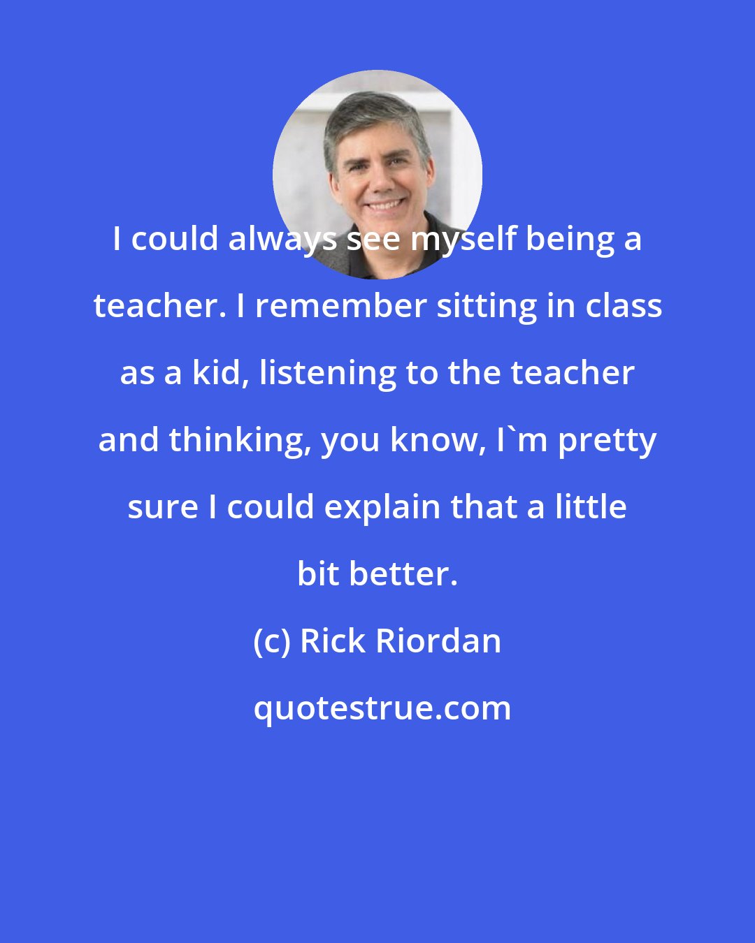 Rick Riordan: I could always see myself being a teacher. I remember sitting in class as a kid, listening to the teacher and thinking, you know, I'm pretty sure I could explain that a little bit better.