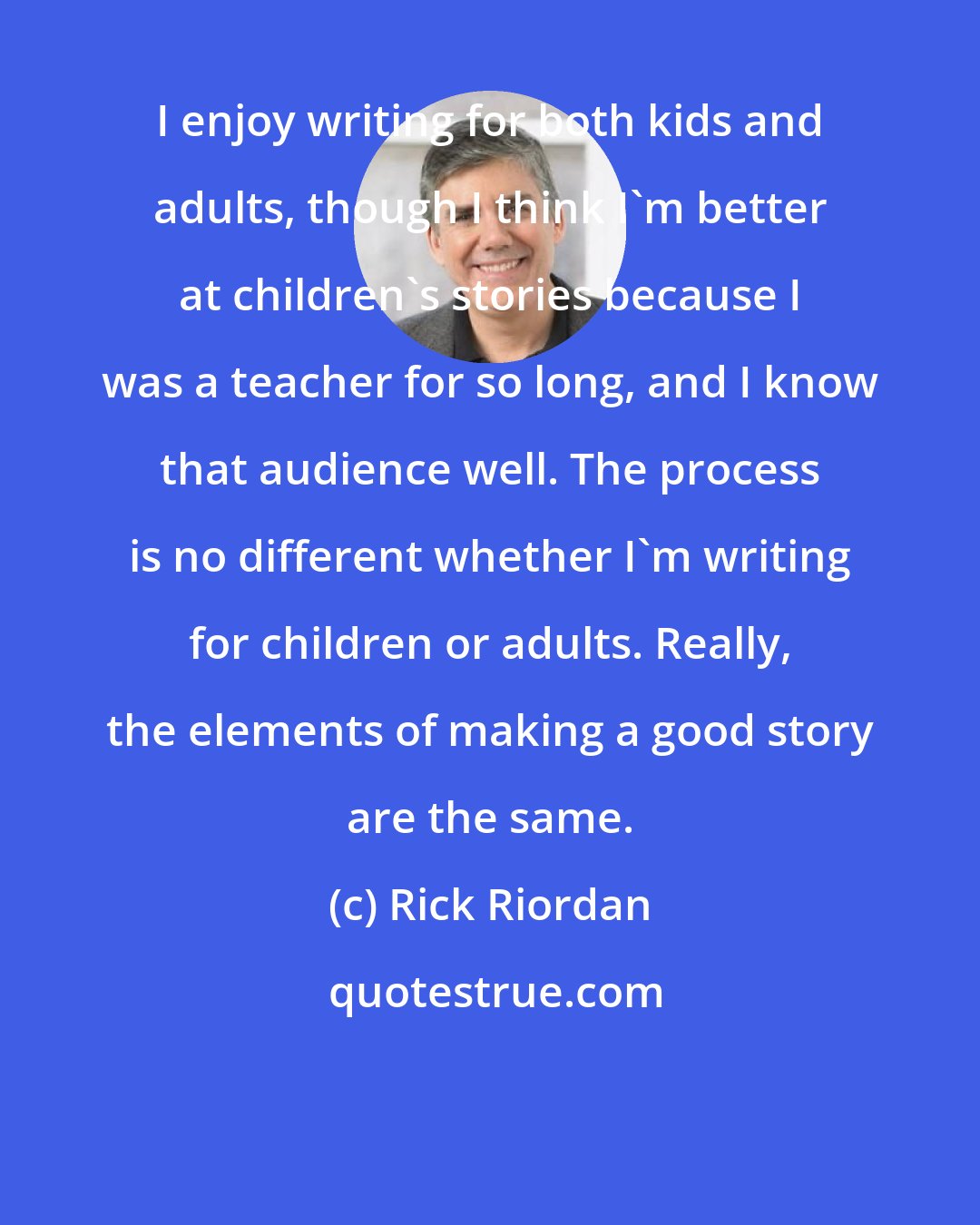 Rick Riordan: I enjoy writing for both kids and adults, though I think I'm better at children's stories because I was a teacher for so long, and I know that audience well. The process is no different whether I'm writing for children or adults. Really, the elements of making a good story are the same.