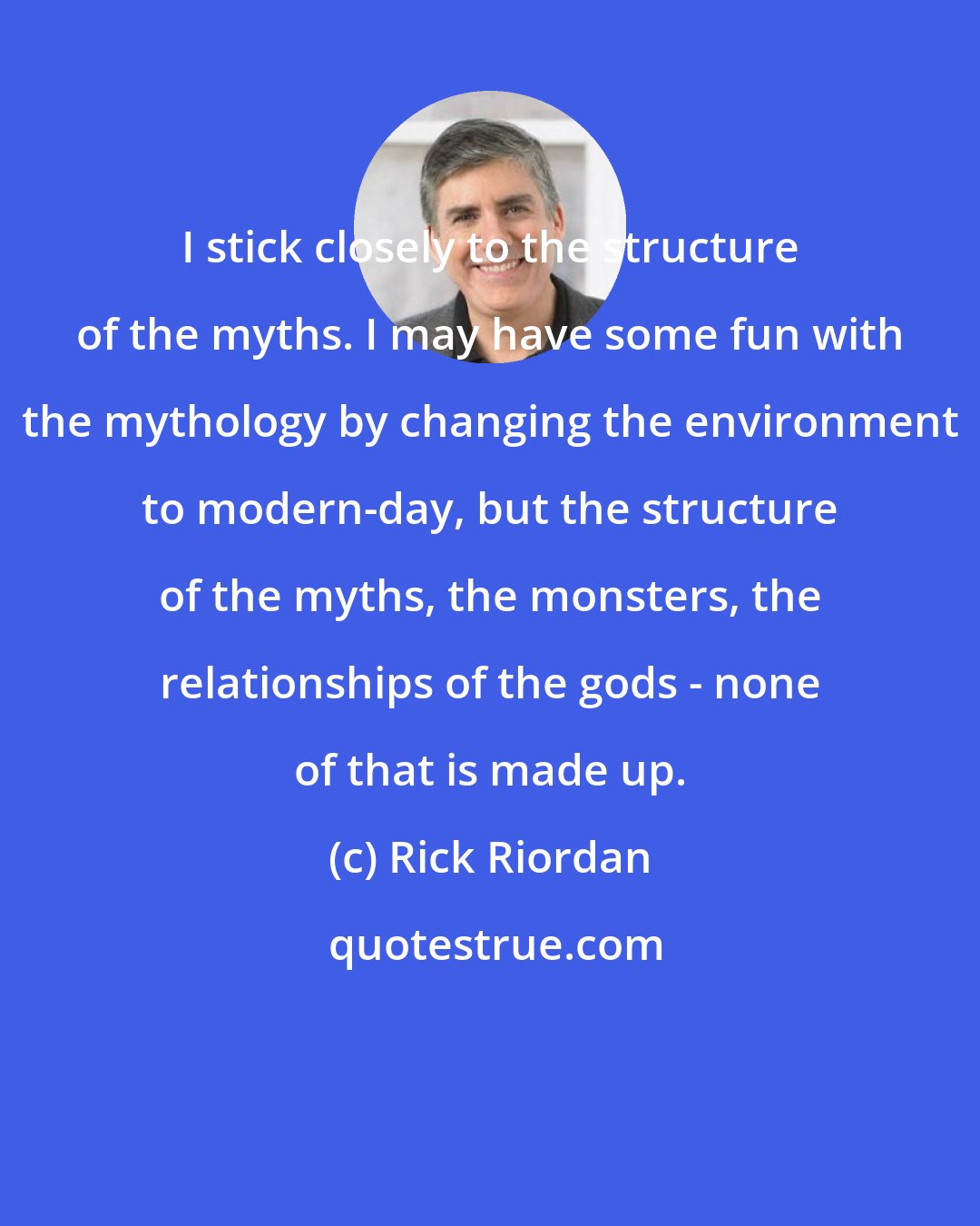 Rick Riordan: I stick closely to the structure of the myths. I may have some fun with the mythology by changing the environment to modern-day, but the structure of the myths, the monsters, the relationships of the gods - none of that is made up.