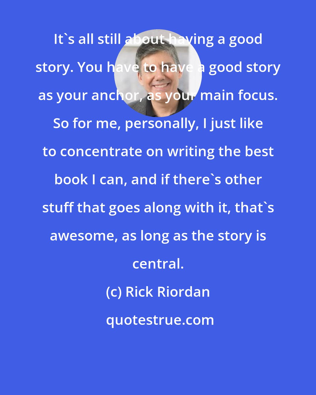 Rick Riordan: It's all still about having a good story. You have to have a good story as your anchor, as your main focus. So for me, personally, I just like to concentrate on writing the best book I can, and if there's other stuff that goes along with it, that's awesome, as long as the story is central.