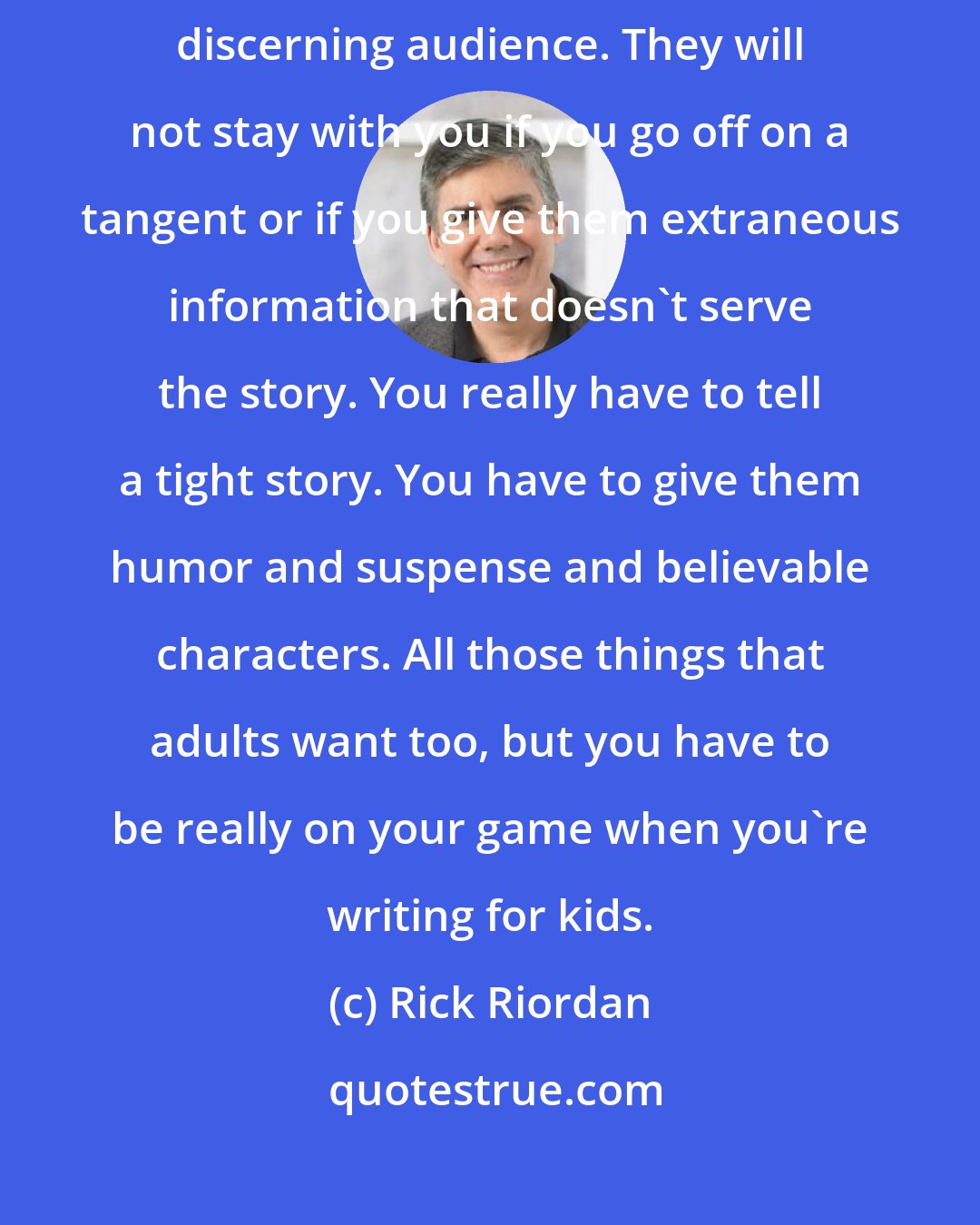 Rick Riordan: Kids, if anything, are harder to write for because they are a more discerning audience. They will not stay with you if you go off on a tangent or if you give them extraneous information that doesn't serve the story. You really have to tell a tight story. You have to give them humor and suspense and believable characters. All those things that adults want too, but you have to be really on your game when you're writing for kids.