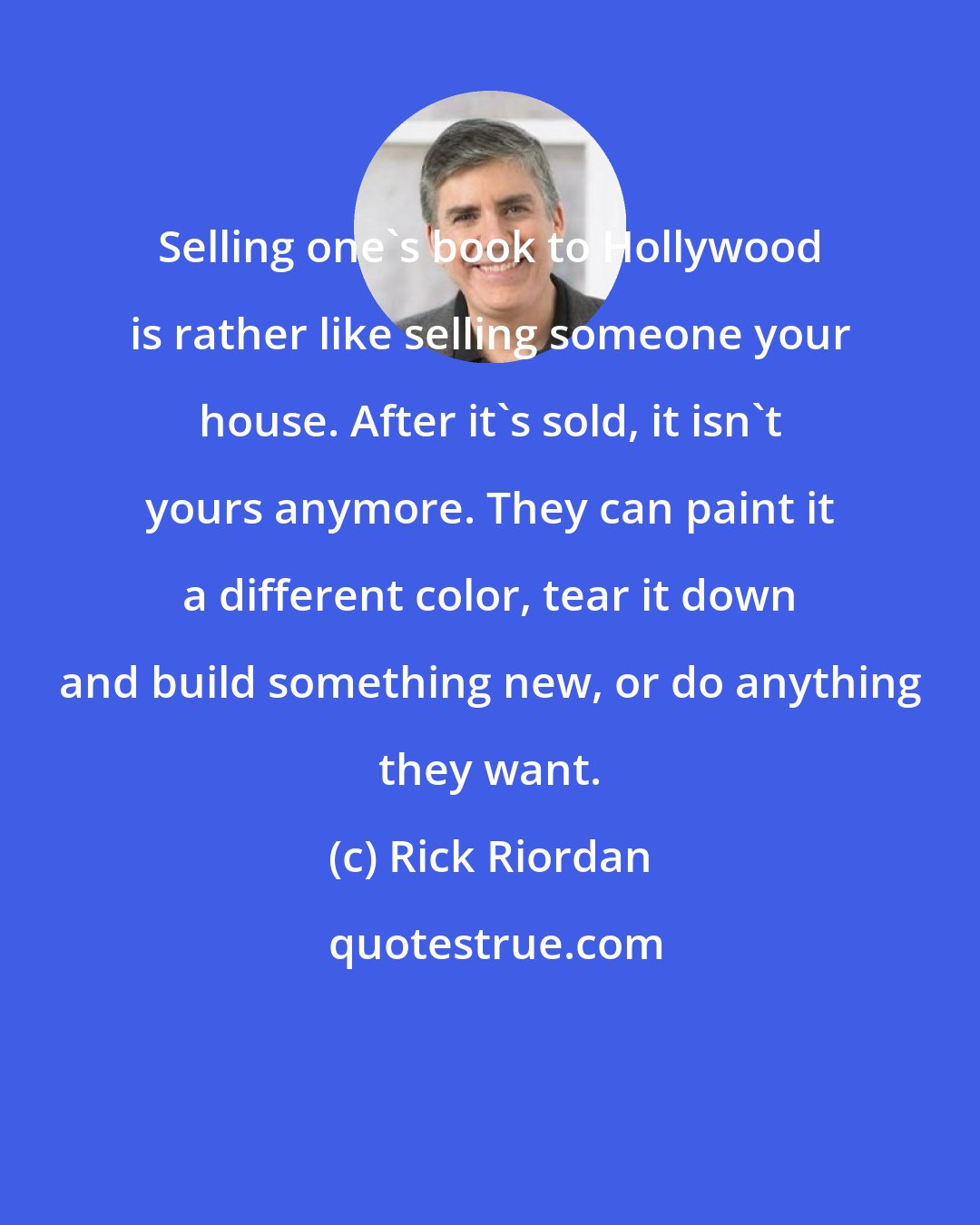 Rick Riordan: Selling one's book to Hollywood is rather like selling someone your house. After it's sold, it isn't yours anymore. They can paint it a different color, tear it down and build something new, or do anything they want.