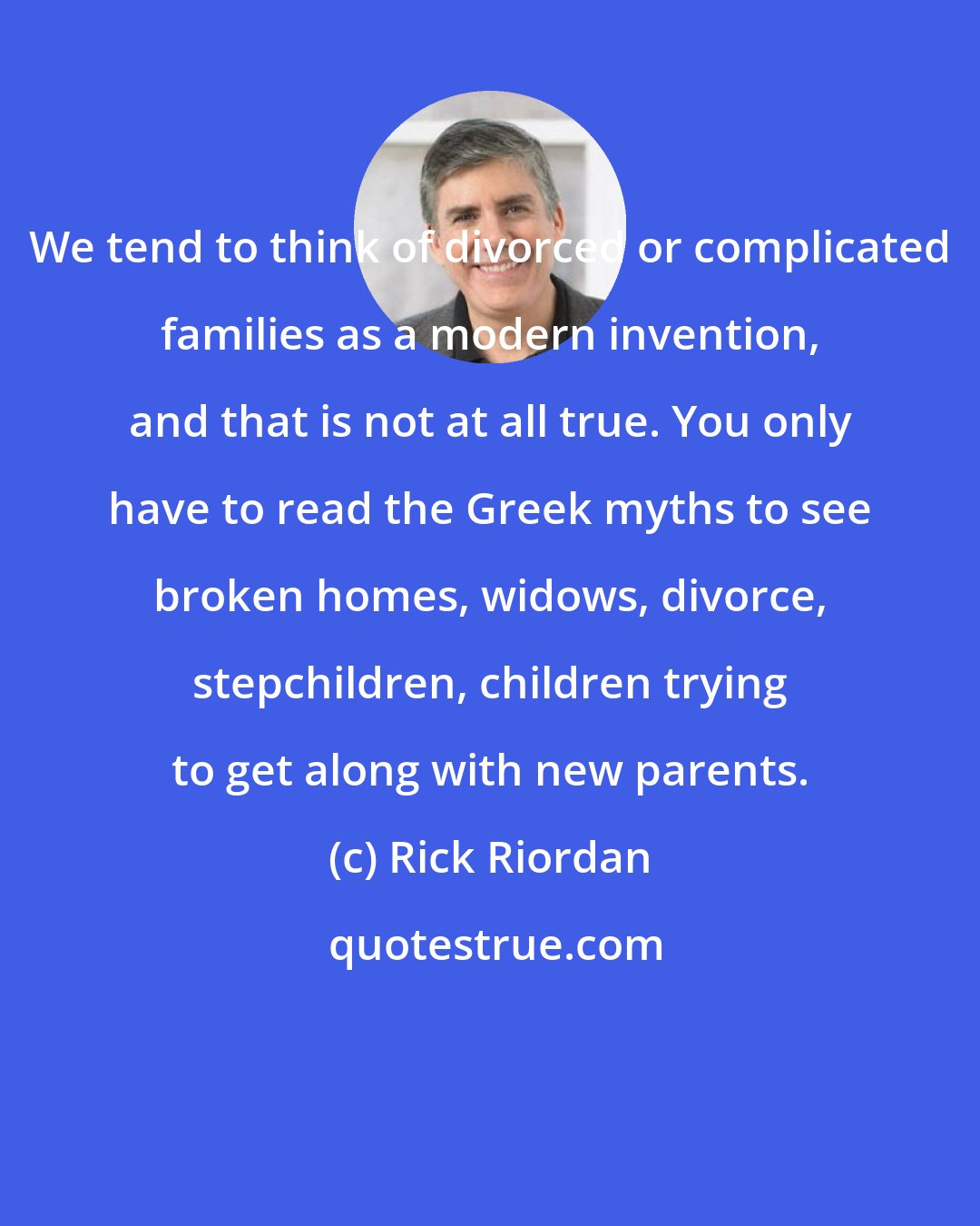 Rick Riordan: We tend to think of divorced or complicated families as a modern invention, and that is not at all true. You only have to read the Greek myths to see broken homes, widows, divorce, stepchildren, children trying to get along with new parents.