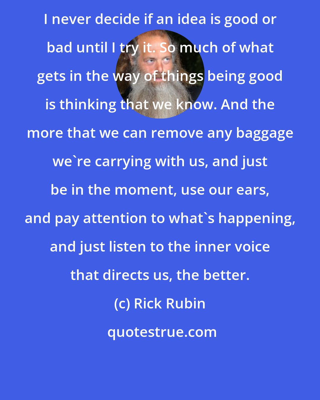 Rick Rubin: I never decide if an idea is good or bad until I try it. So much of what gets in the way of things being good is thinking that we know. And the more that we can remove any baggage we're carrying with us, and just be in the moment, use our ears, and pay attention to what's happening, and just listen to the inner voice that directs us, the better.