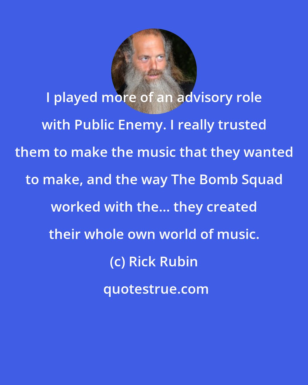 Rick Rubin: I played more of an advisory role with Public Enemy. I really trusted them to make the music that they wanted to make, and the way The Bomb Squad worked with the... they created their whole own world of music.