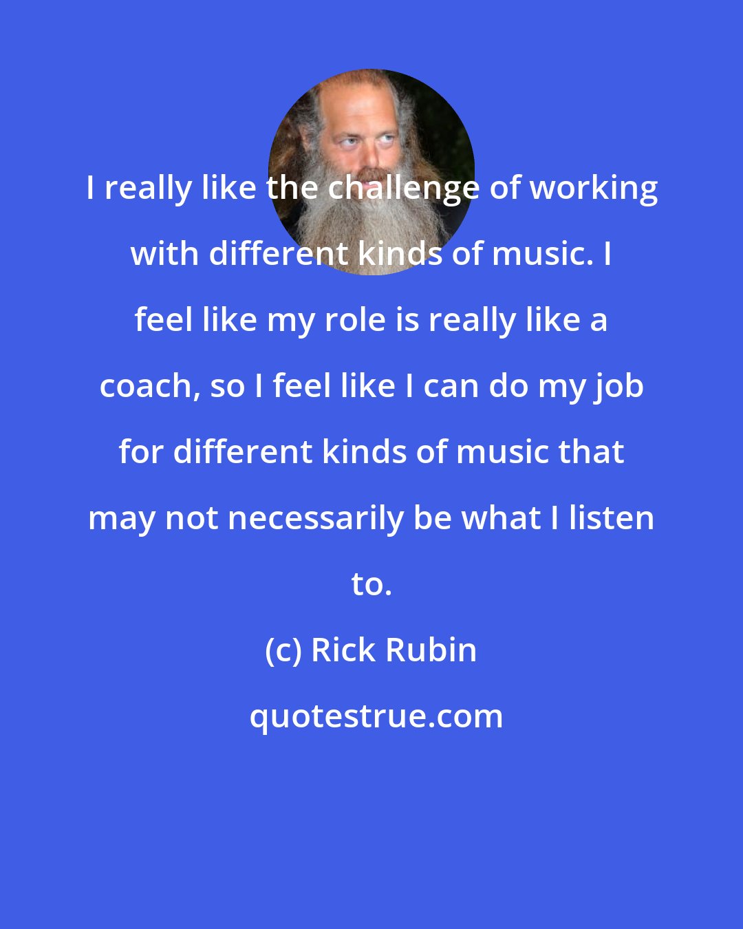 Rick Rubin: I really like the challenge of working with different kinds of music. I feel like my role is really like a coach, so I feel like I can do my job for different kinds of music that may not necessarily be what I listen to.