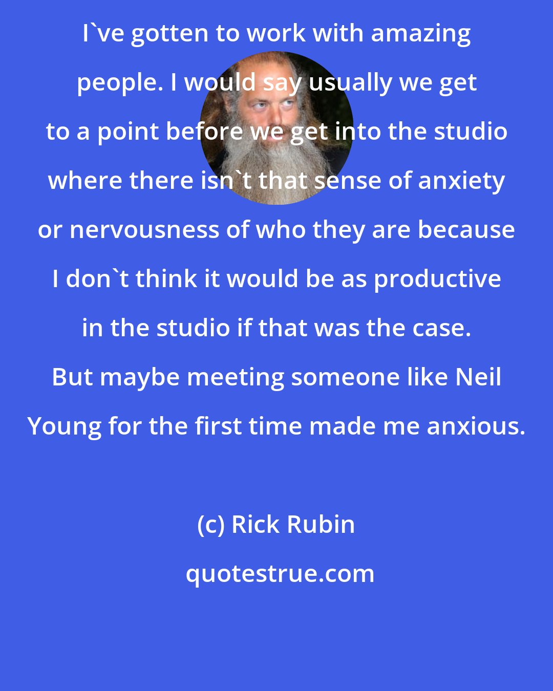 Rick Rubin: I've gotten to work with amazing people. I would say usually we get to a point before we get into the studio where there isn't that sense of anxiety or nervousness of who they are because I don't think it would be as productive in the studio if that was the case. But maybe meeting someone like Neil Young for the first time made me anxious.