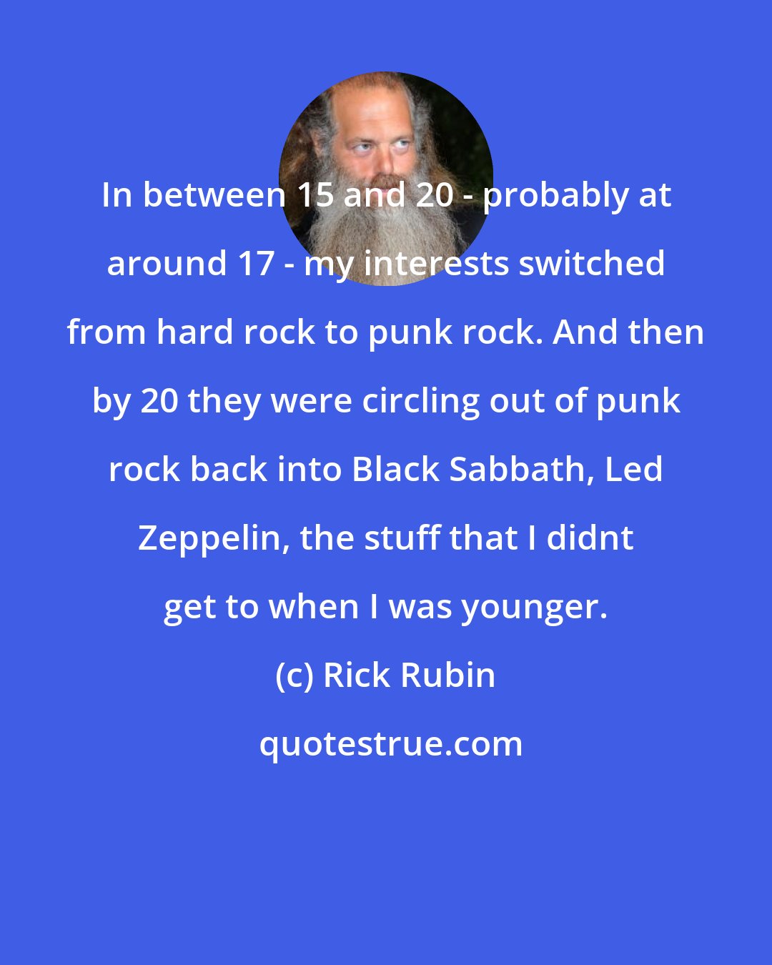 Rick Rubin: In between 15 and 20 - probably at around 17 - my interests switched from hard rock to punk rock. And then by 20 they were circling out of punk rock back into Black Sabbath, Led Zeppelin, the stuff that I didnt get to when I was younger.