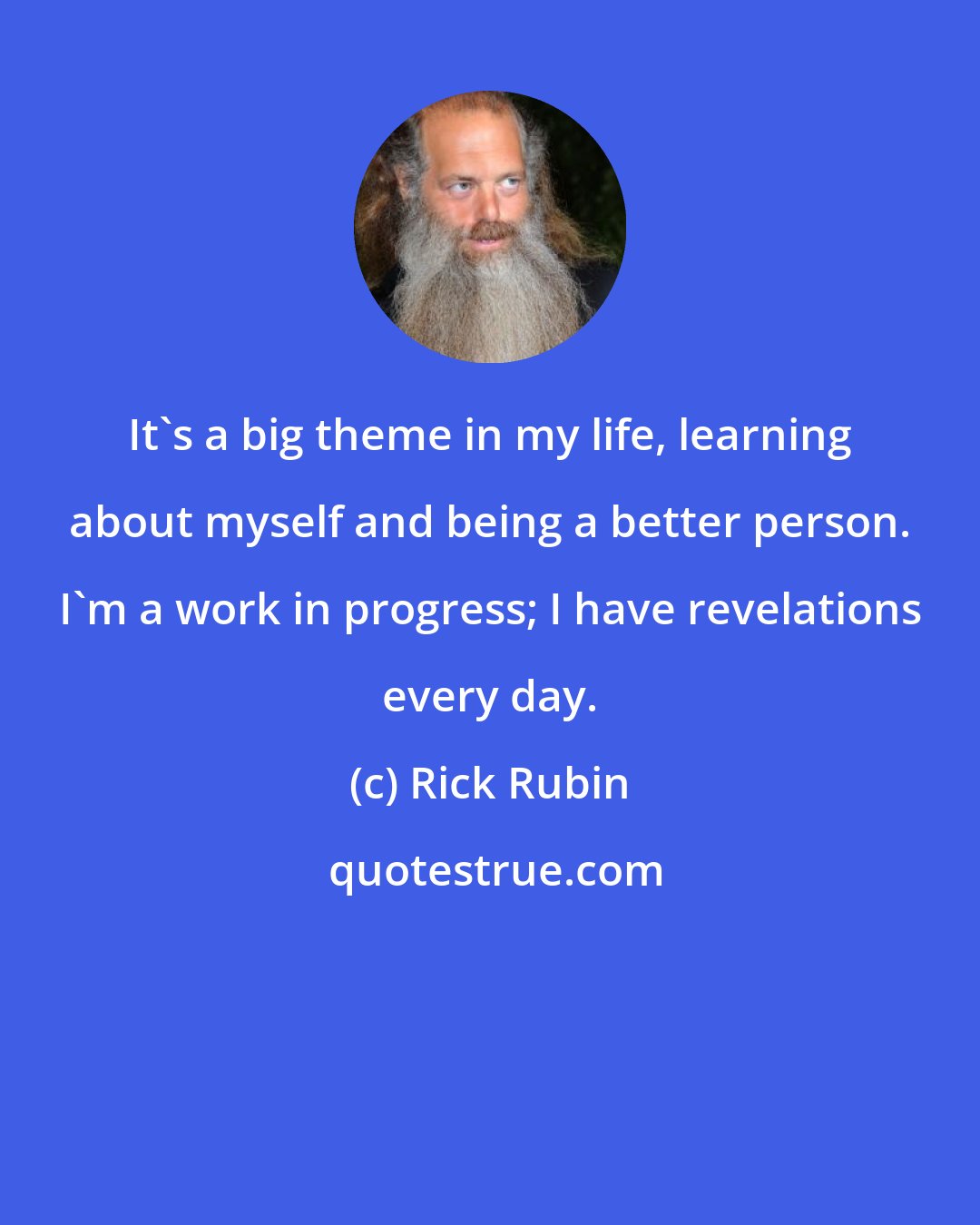 Rick Rubin: It's a big theme in my life, learning about myself and being a better person. I'm a work in progress; I have revelations every day.