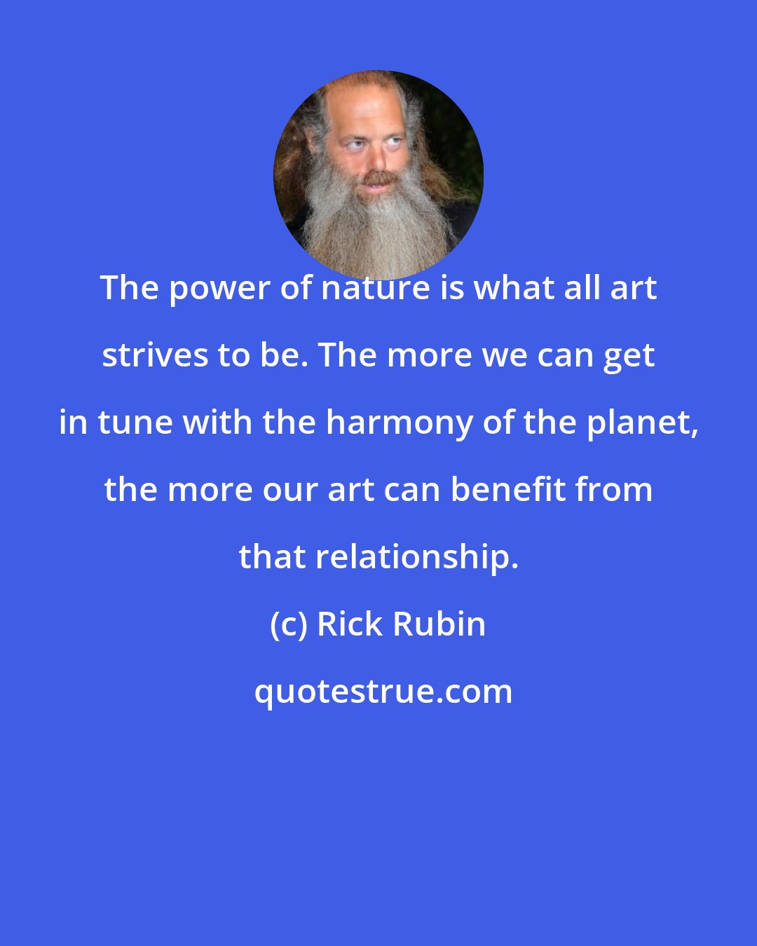 Rick Rubin: The power of nature is what all art strives to be. The more we can get in tune with the harmony of the planet, the more our art can benefit from that relationship.