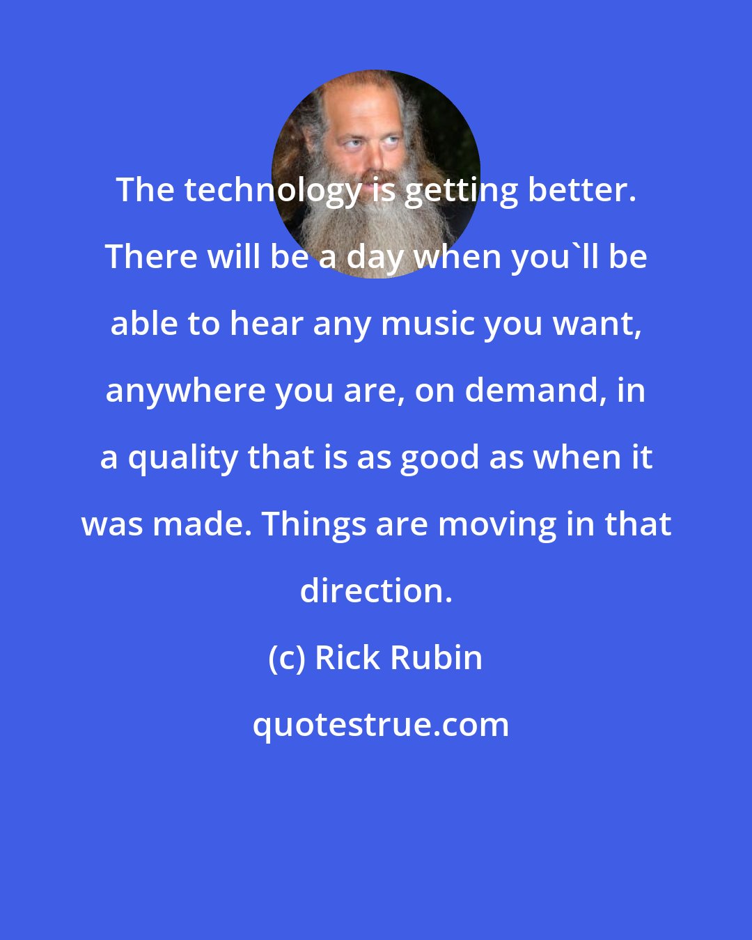 Rick Rubin: The technology is getting better. There will be a day when you'll be able to hear any music you want, anywhere you are, on demand, in a quality that is as good as when it was made. Things are moving in that direction.