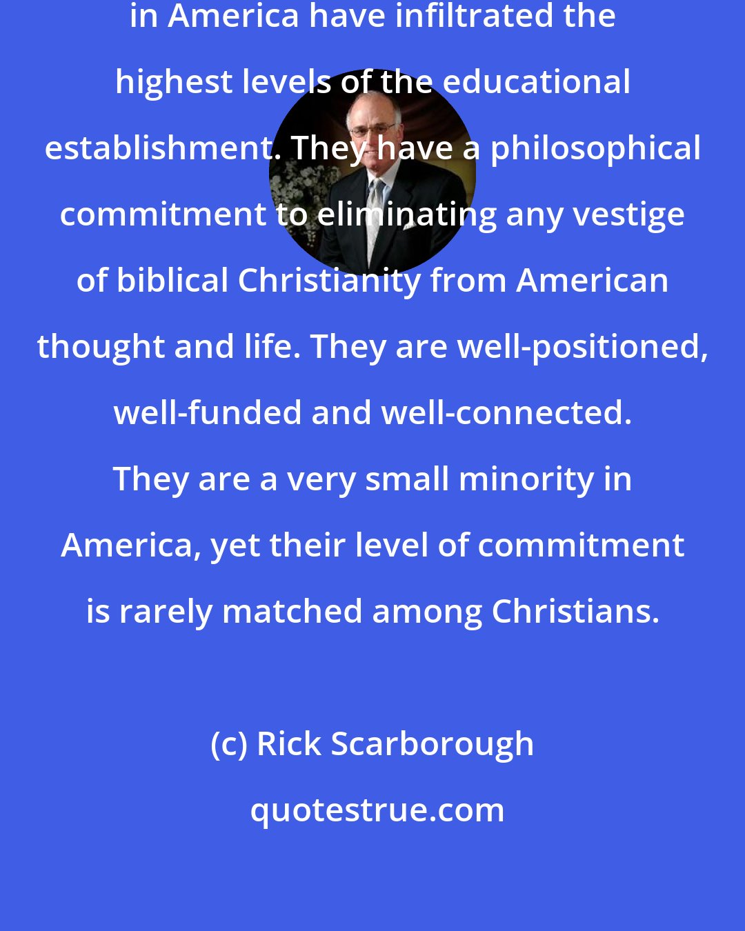 Rick Scarborough: Those who are anti-God and anti-Christian in America have infiltrated the highest levels of the educational establishment. They have a philosophical commitment to eliminating any vestige of biblical Christianity from American thought and life. They are well-positioned, well-funded and well-connected. They are a very small minority in America, yet their level of commitment is rarely matched among Christians.