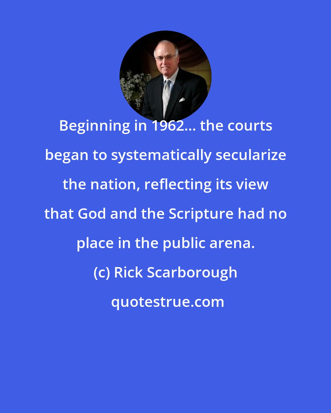Rick Scarborough: Beginning in 1962... the courts began to systematically secularize the nation, reflecting its view that God and the Scripture had no place in the public arena.