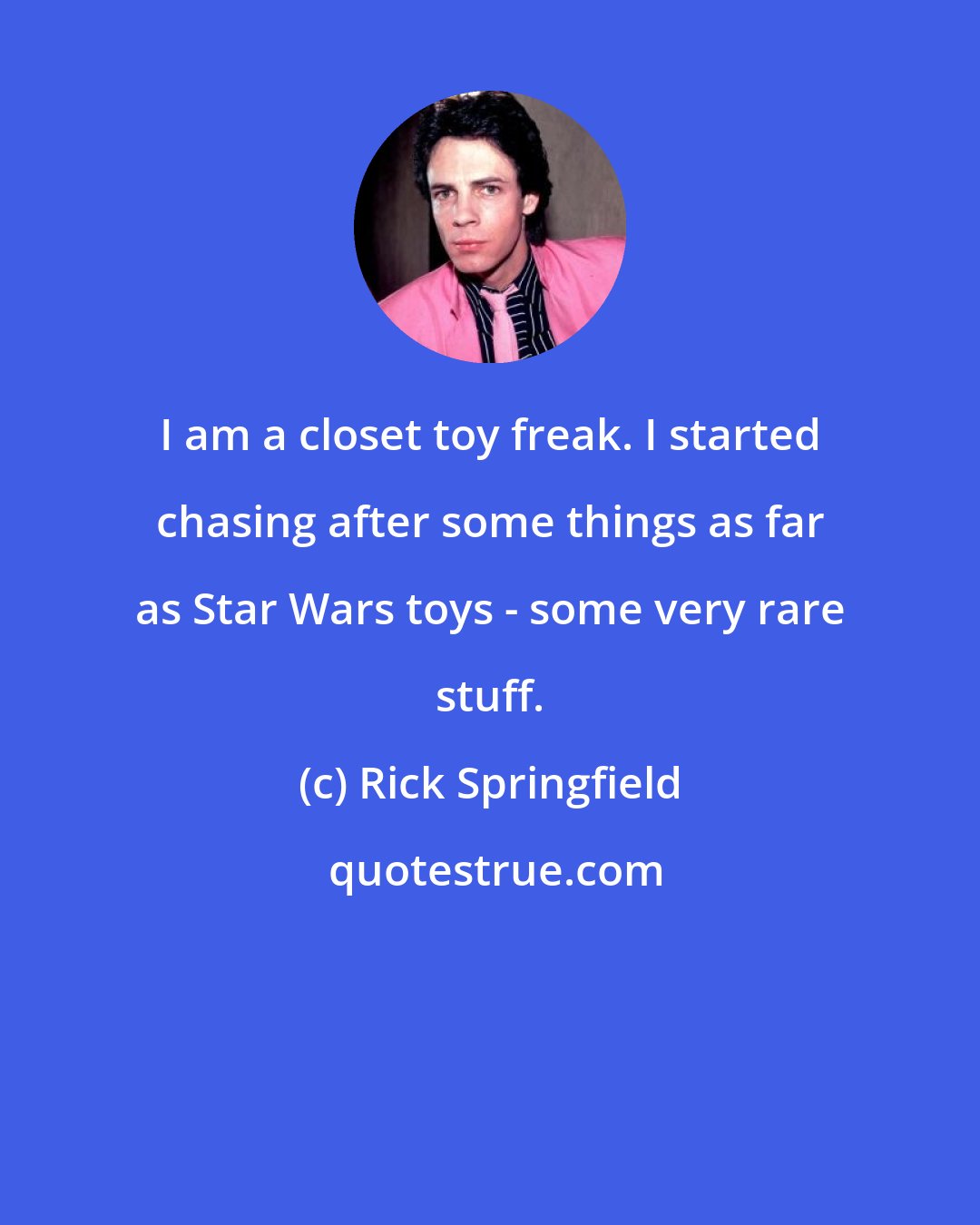 Rick Springfield: I am a closet toy freak. I started chasing after some things as far as Star Wars toys - some very rare stuff.