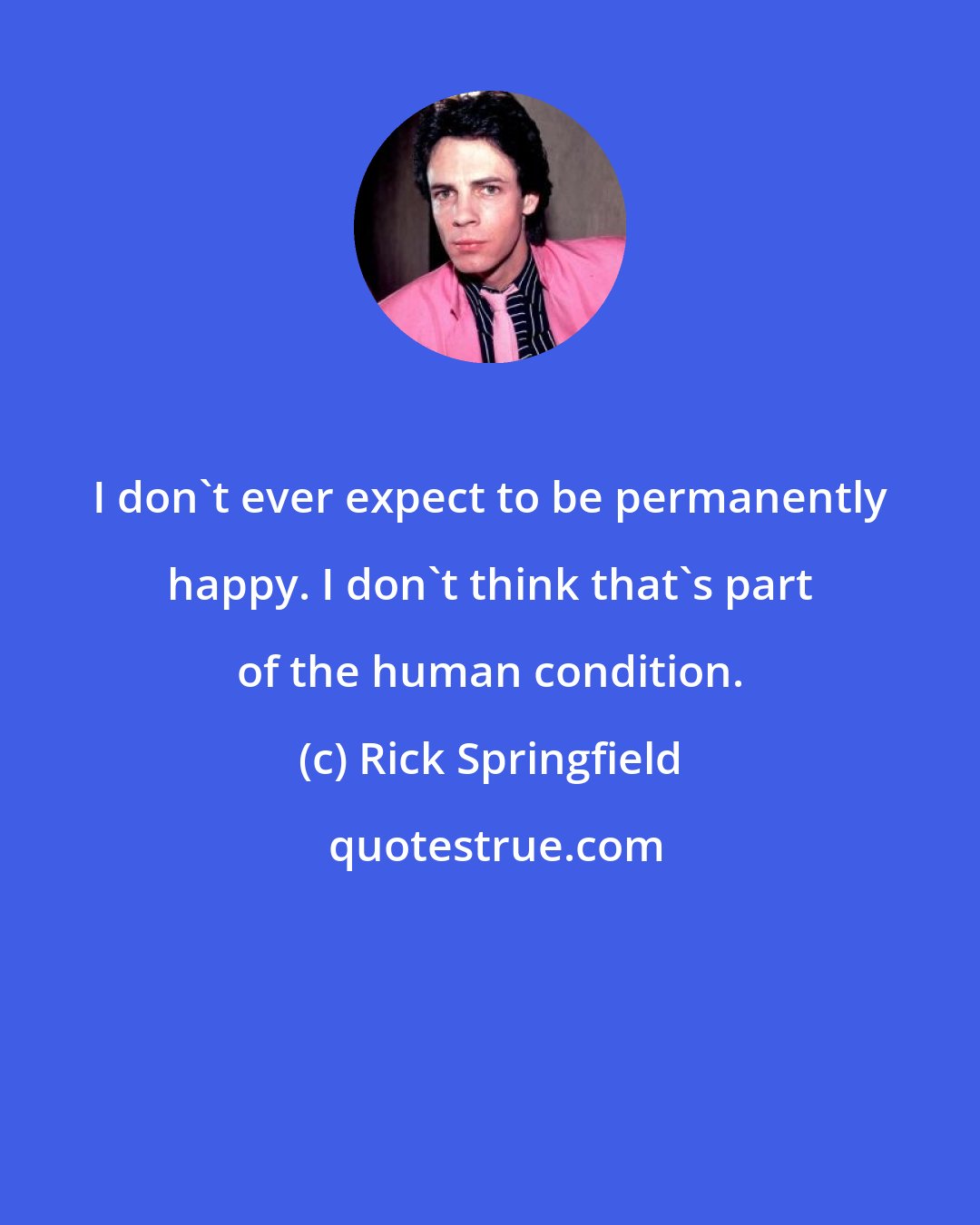 Rick Springfield: I don't ever expect to be permanently happy. I don't think that's part of the human condition.