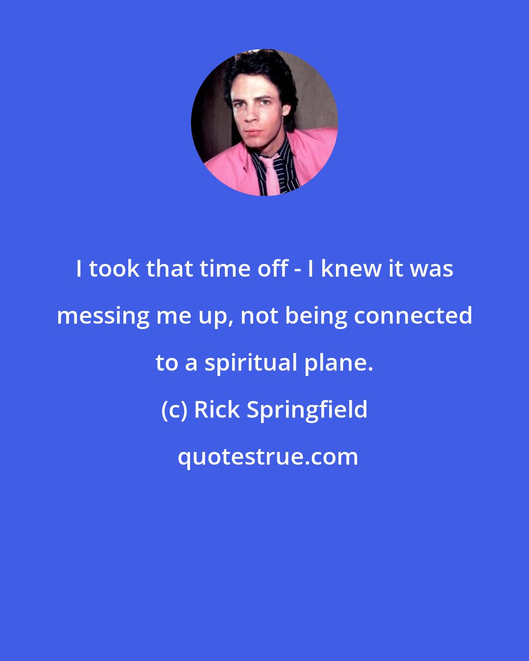 Rick Springfield: I took that time off - I knew it was messing me up, not being connected to a spiritual plane.