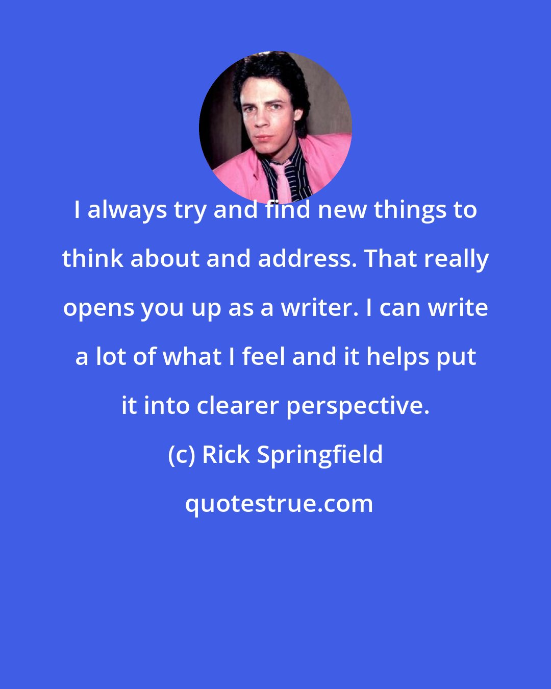 Rick Springfield: I always try and find new things to think about and address. That really opens you up as a writer. I can write a lot of what I feel and it helps put it into clearer perspective.