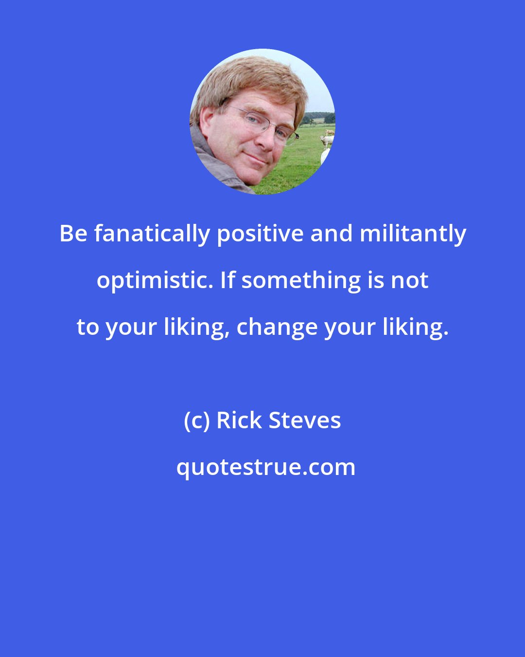 Rick Steves: Be fanatically positive and militantly optimistic. If something is not to your liking, change your liking.