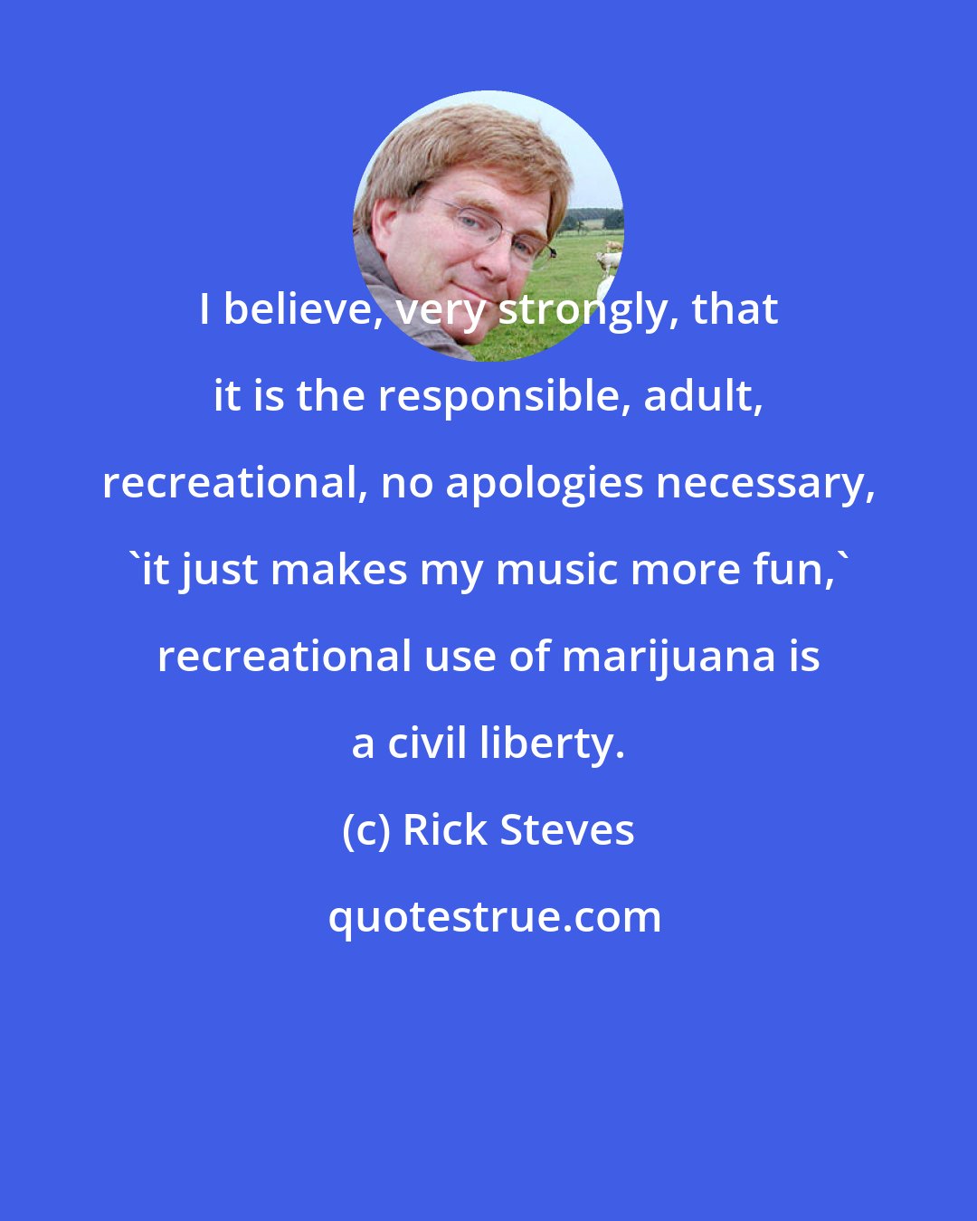 Rick Steves: I believe, very strongly, that it is the responsible, adult, recreational, no apologies necessary, 'it just makes my music more fun,' recreational use of marijuana is a civil liberty.