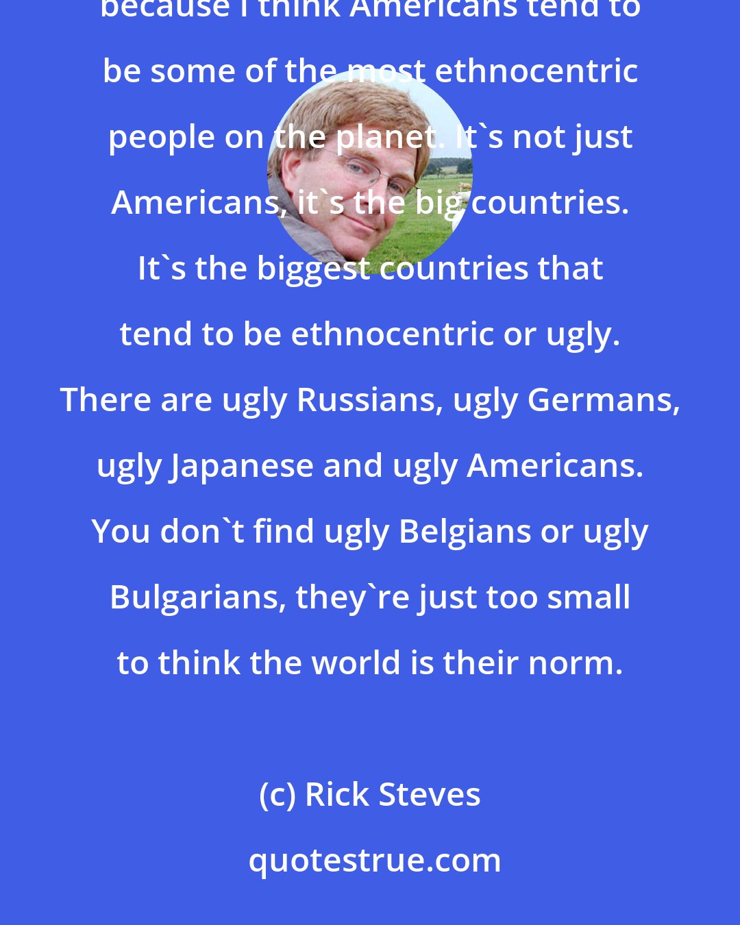 Rick Steves: I would like travelers, especially American travelers, to travel in a way that broadens their perspective, because I think Americans tend to be some of the most ethnocentric people on the planet. It's not just Americans, it's the big countries. It's the biggest countries that tend to be ethnocentric or ugly. There are ugly Russians, ugly Germans, ugly Japanese and ugly Americans. You don't find ugly Belgians or ugly Bulgarians, they're just too small to think the world is their norm.