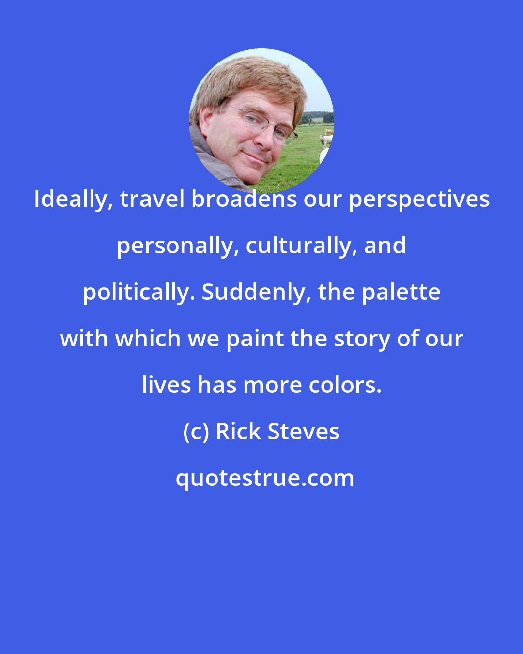 Rick Steves: Ideally, travel broadens our perspectives personally, culturally, and politically. Suddenly, the palette with which we paint the story of our lives has more colors.