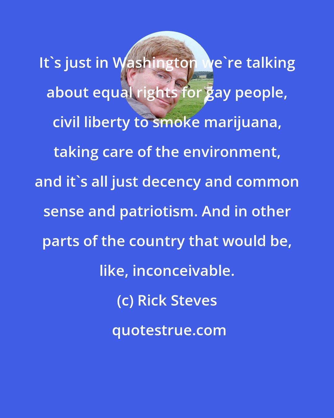 Rick Steves: It's just in Washington we're talking about equal rights for gay people, civil liberty to smoke marijuana, taking care of the environment, and it's all just decency and common sense and patriotism. And in other parts of the country that would be, like, inconceivable.