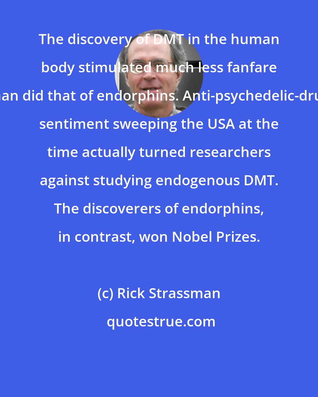 Rick Strassman: The discovery of DMT in the human body stimulated much less fanfare than did that of endorphins. Anti-psychedelic-drug sentiment sweeping the USA at the time actually turned researchers against studying endogenous DMT. The discoverers of endorphins, in contrast, won Nobel Prizes.