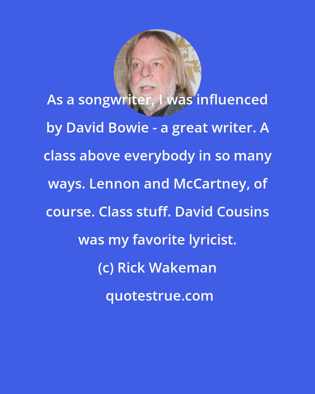 Rick Wakeman: As a songwriter, I was influenced by David Bowie - a great writer. A class above everybody in so many ways. Lennon and McCartney, of course. Class stuff. David Cousins was my favorite lyricist.