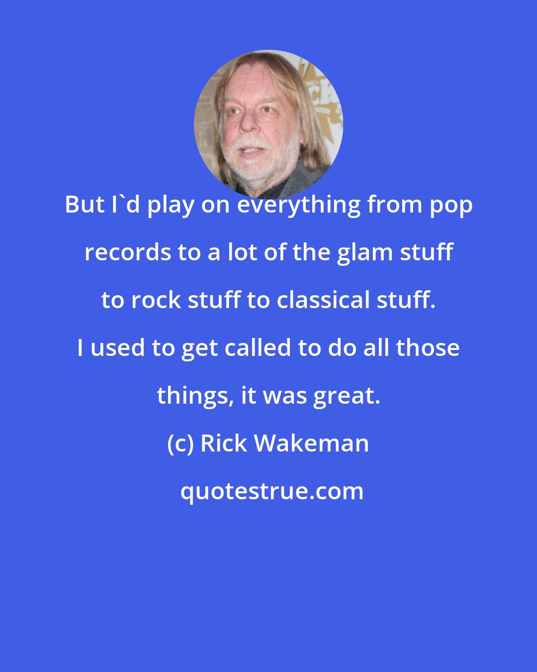 Rick Wakeman: But I'd play on everything from pop records to a lot of the glam stuff to rock stuff to classical stuff. I used to get called to do all those things, it was great.