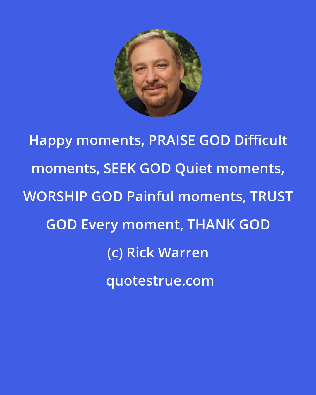 Rick Warren: Happy moments, PRAISE GOD Difficult moments, SEEK GOD Quiet moments, WORSHIP GOD Painful moments, TRUST GOD Every moment, THANK GOD