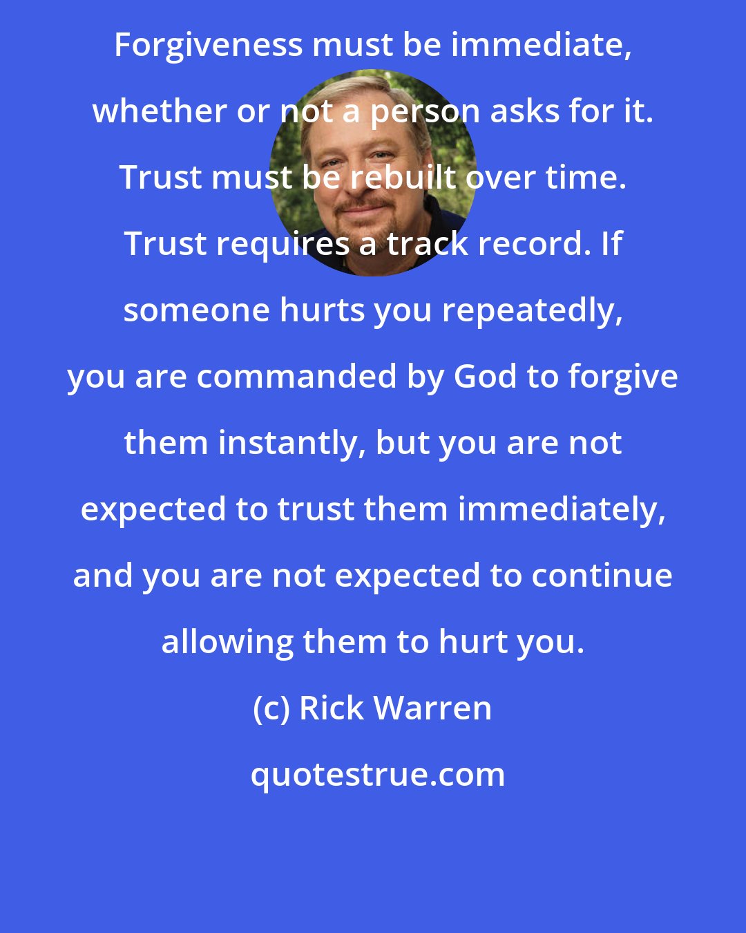 Rick Warren: Forgiveness must be immediate, whether or not a person asks for it. Trust must be rebuilt over time. Trust requires a track record. If someone hurts you repeatedly, you are commanded by God to forgive them instantly, but you are not expected to trust them immediately, and you are not expected to continue allowing them to hurt you.
