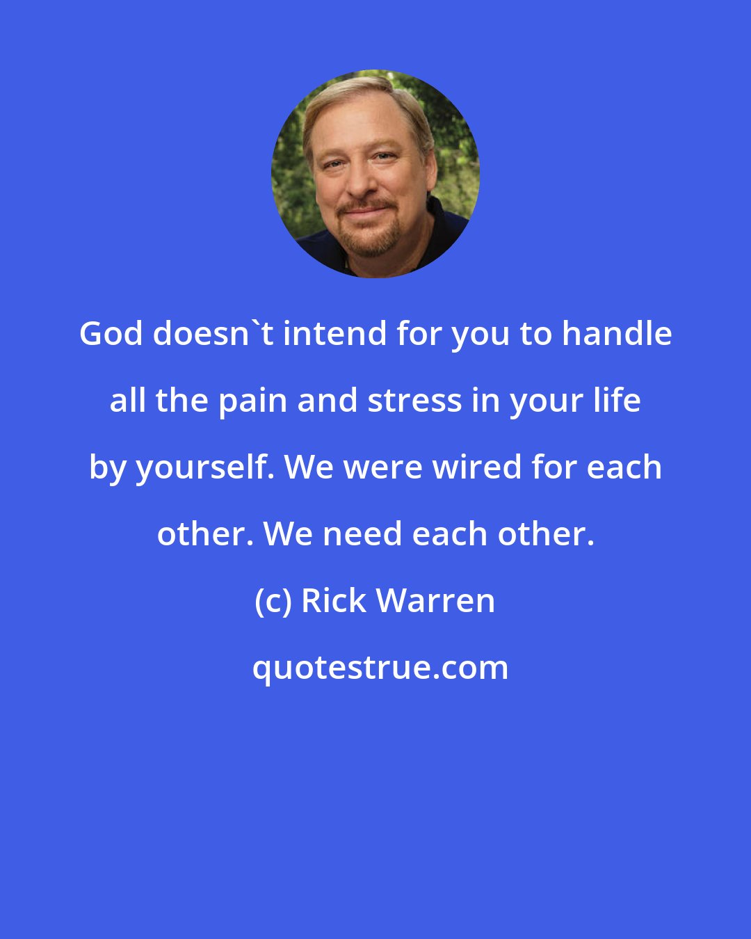 Rick Warren: God doesn't intend for you to handle all the pain and stress in your life by yourself. We were wired for each other. We need each other.