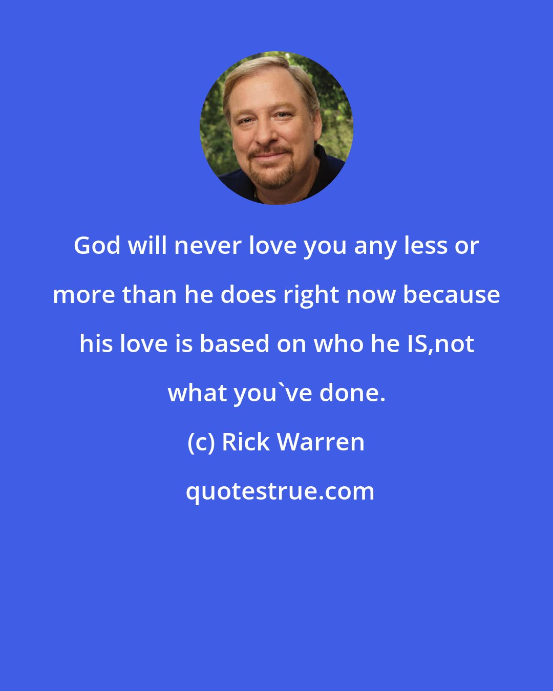 Rick Warren: God will never love you any less or more than he does right now because his love is based on who he IS,not what you've done.