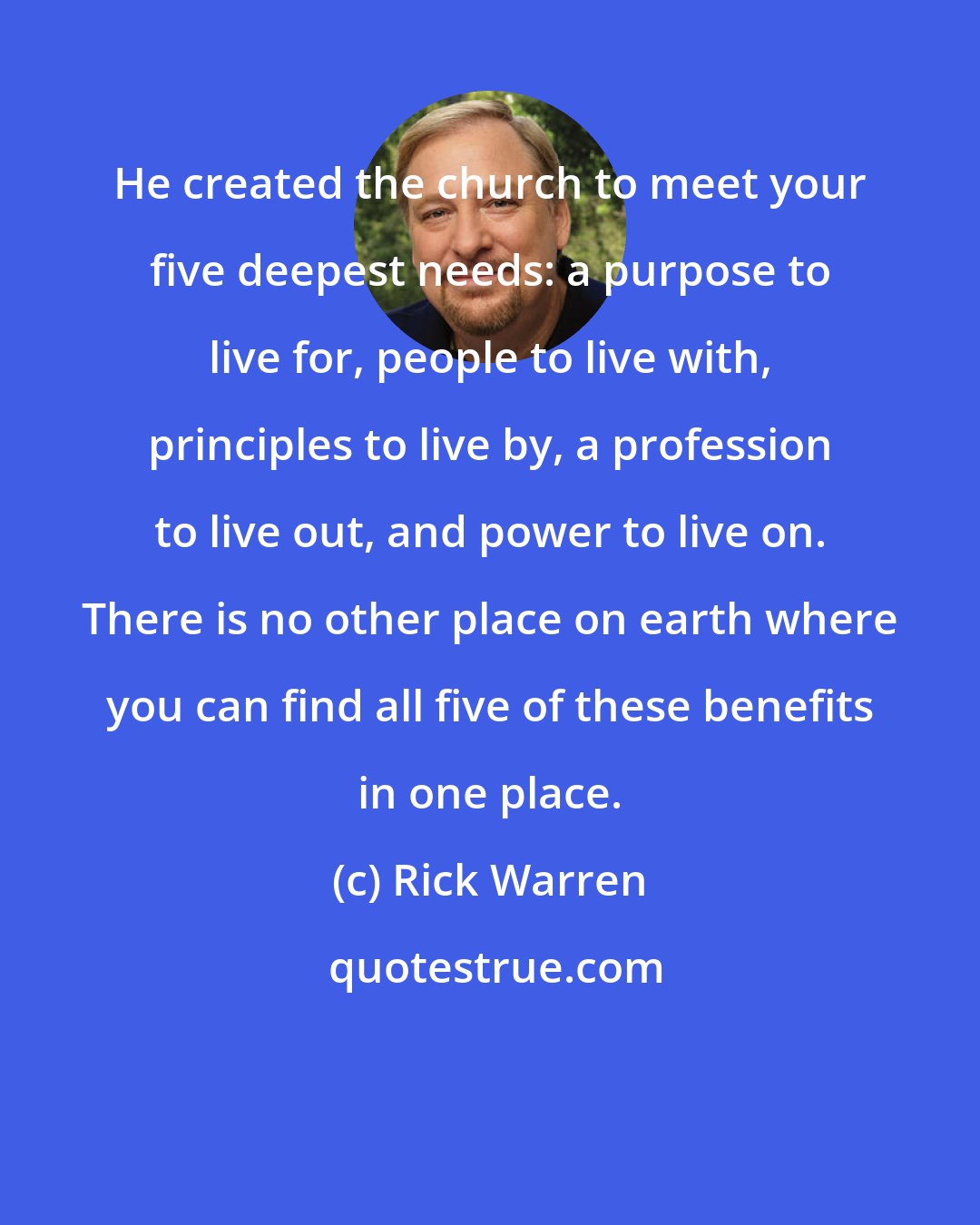 Rick Warren: He created the church to meet your five deepest needs: a purpose to live for, people to live with, principles to live by, a profession to live out, and power to live on. There is no other place on earth where you can find all five of these benefits in one place.