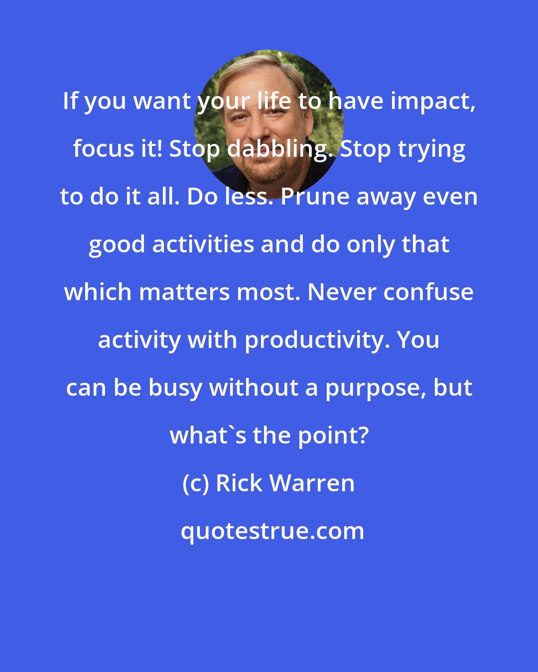 Rick Warren: If you want your life to have impact, focus it! Stop dabbling. Stop trying to do it all. Do less. Prune away even good activities and do only that which matters most. Never confuse activity with productivity. You can be busy without a purpose, but what's the point?