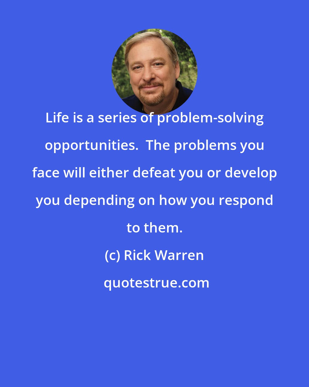 Rick Warren: Life is a series of problem-solving opportunities.  The problems you face will either defeat you or develop you depending on how you respond to them.