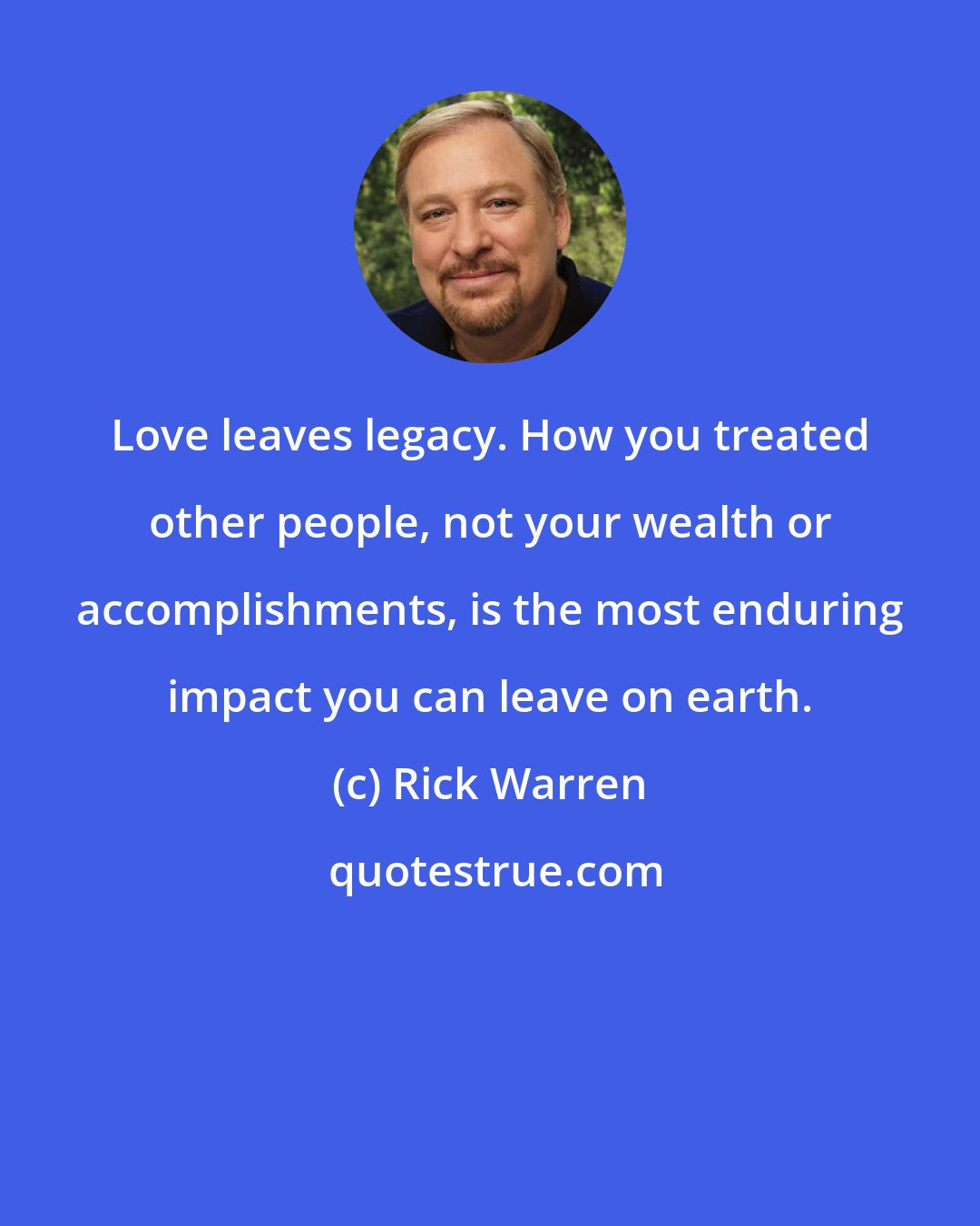 Rick Warren: Love leaves legacy. How you treated other people, not your wealth or accomplishments, is the most enduring impact you can leave on earth.