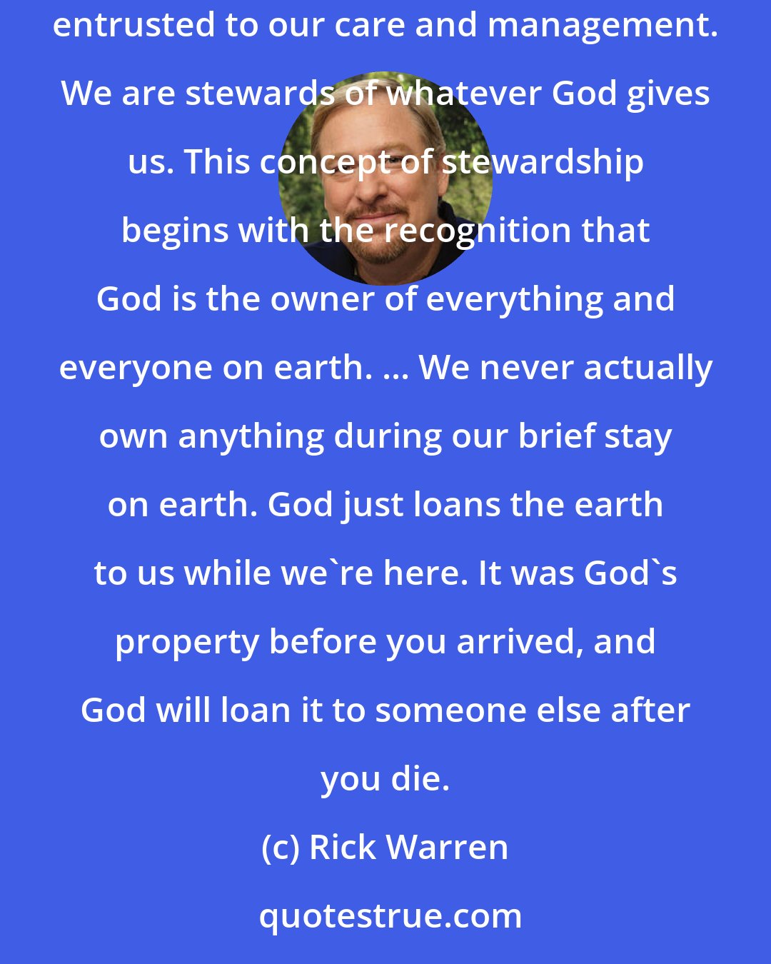 Rick Warren: Our time on earth and our energy, intelligence, opportunities, relationships, and resources are all gifts from God that he has entrusted to our care and management. We are stewards of whatever God gives us. This concept of stewardship begins with the recognition that God is the owner of everything and everyone on earth. ... We never actually own anything during our brief stay on earth. God just loans the earth to us while we're here. It was God's property before you arrived, and God will loan it to someone else after you die.