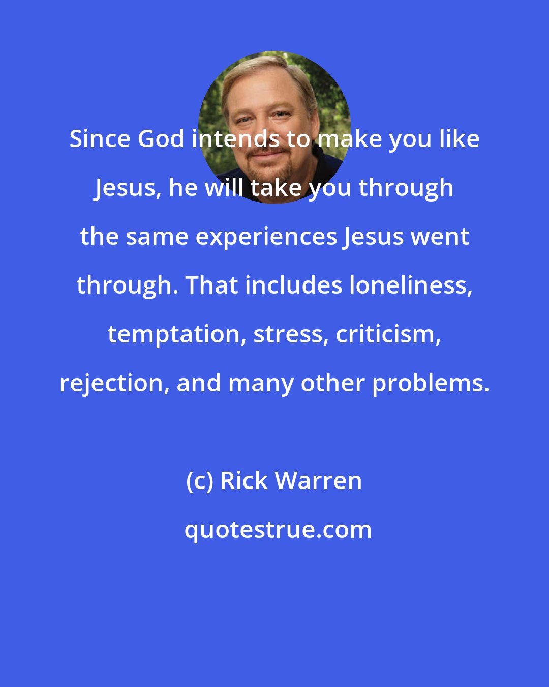 Rick Warren: Since God intends to make you like Jesus, he will take you through the same experiences Jesus went through. That includes loneliness, temptation, stress, criticism, rejection, and many other problems.