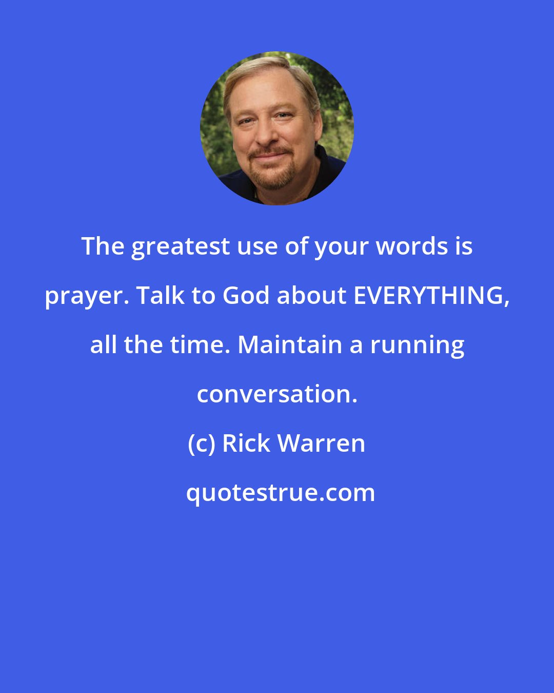 Rick Warren: The greatest use of your words is prayer. Talk to God about EVERYTHING, all the time. Maintain a running conversation.