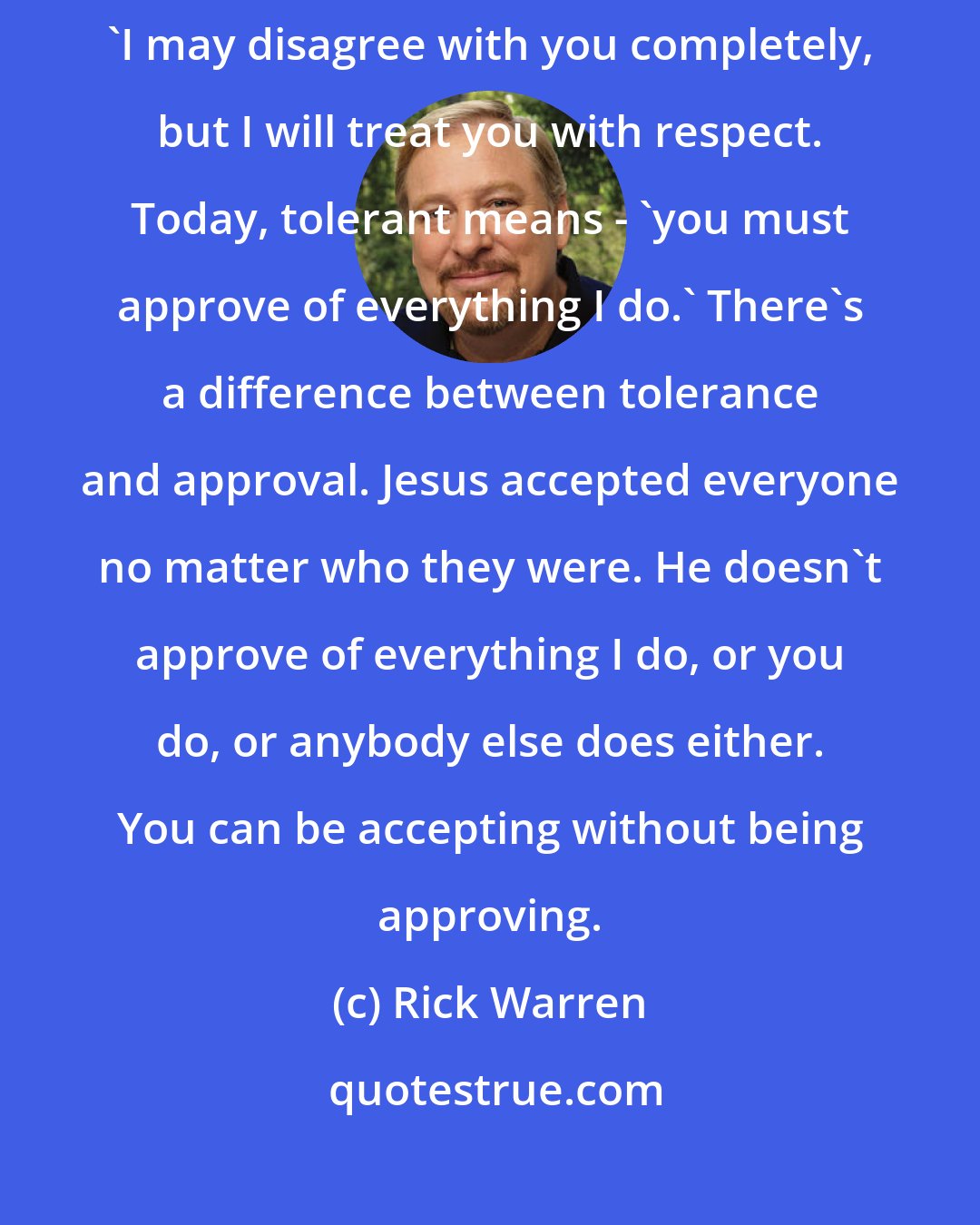 Rick Warren: The problem is that tolerant has changed its meaning. It used to mean 'I may disagree with you completely, but I will treat you with respect. Today, tolerant means - 'you must approve of everything I do.' There's a difference between tolerance and approval. Jesus accepted everyone no matter who they were. He doesn't approve of everything I do, or you do, or anybody else does either. You can be accepting without being approving.