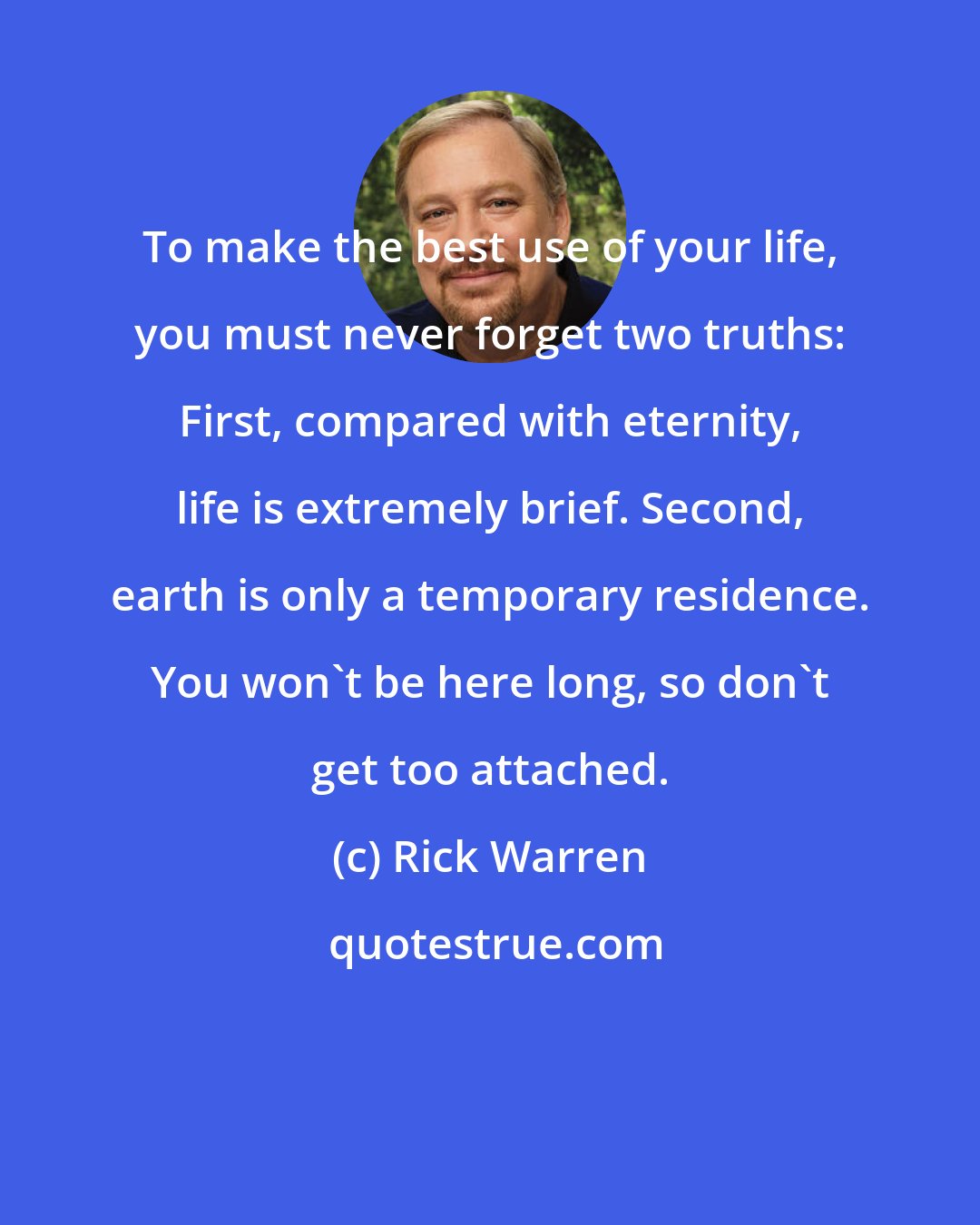 Rick Warren: To make the best use of your life, you must never forget two truths: First, compared with eternity, life is extremely brief. Second, earth is only a temporary residence. You won't be here long, so don't get too attached.