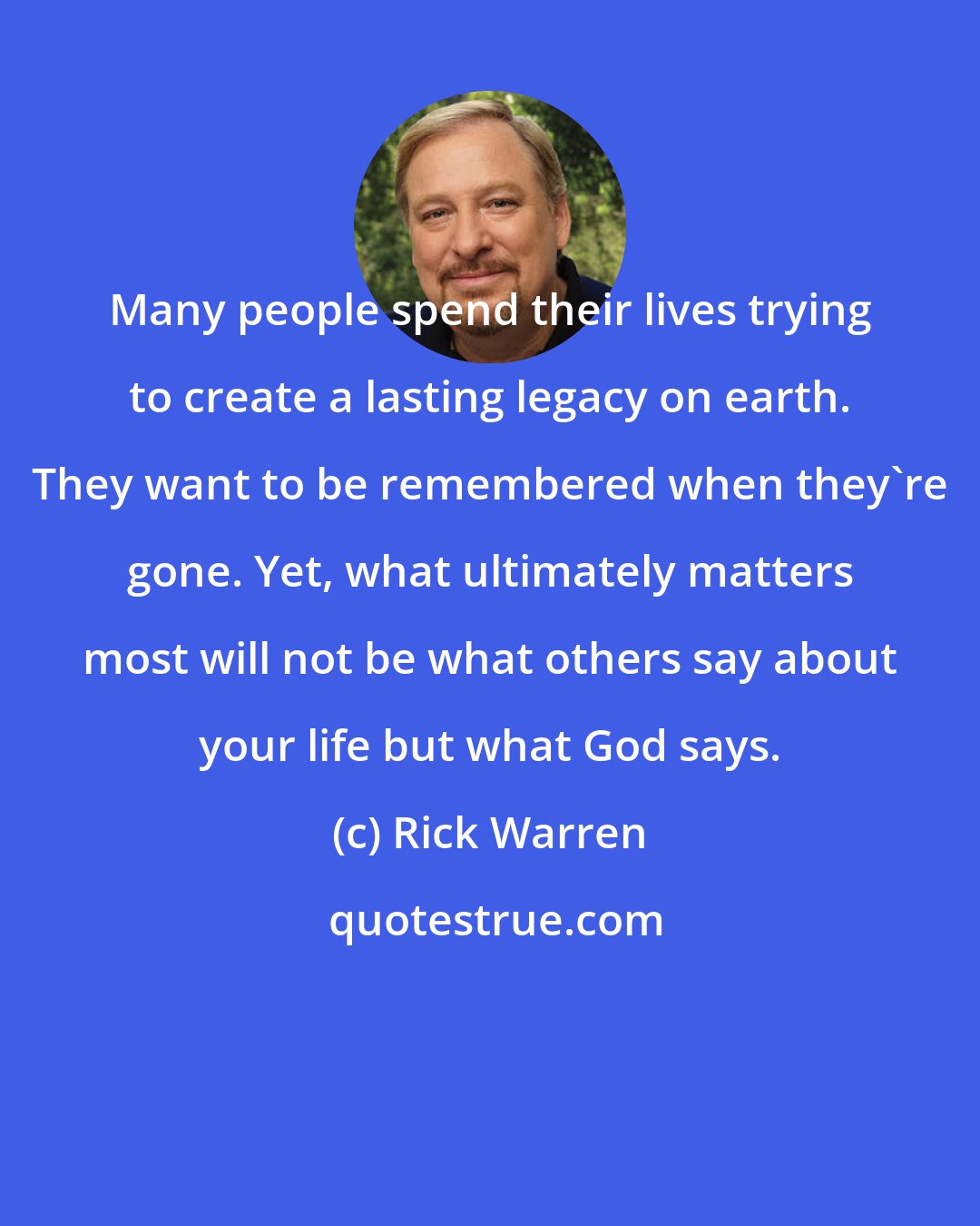 Rick Warren: Many people spend their lives trying to create a lasting legacy on earth. They want to be remembered when they're gone. Yet, what ultimately matters most will not be what others say about your life but what God says.