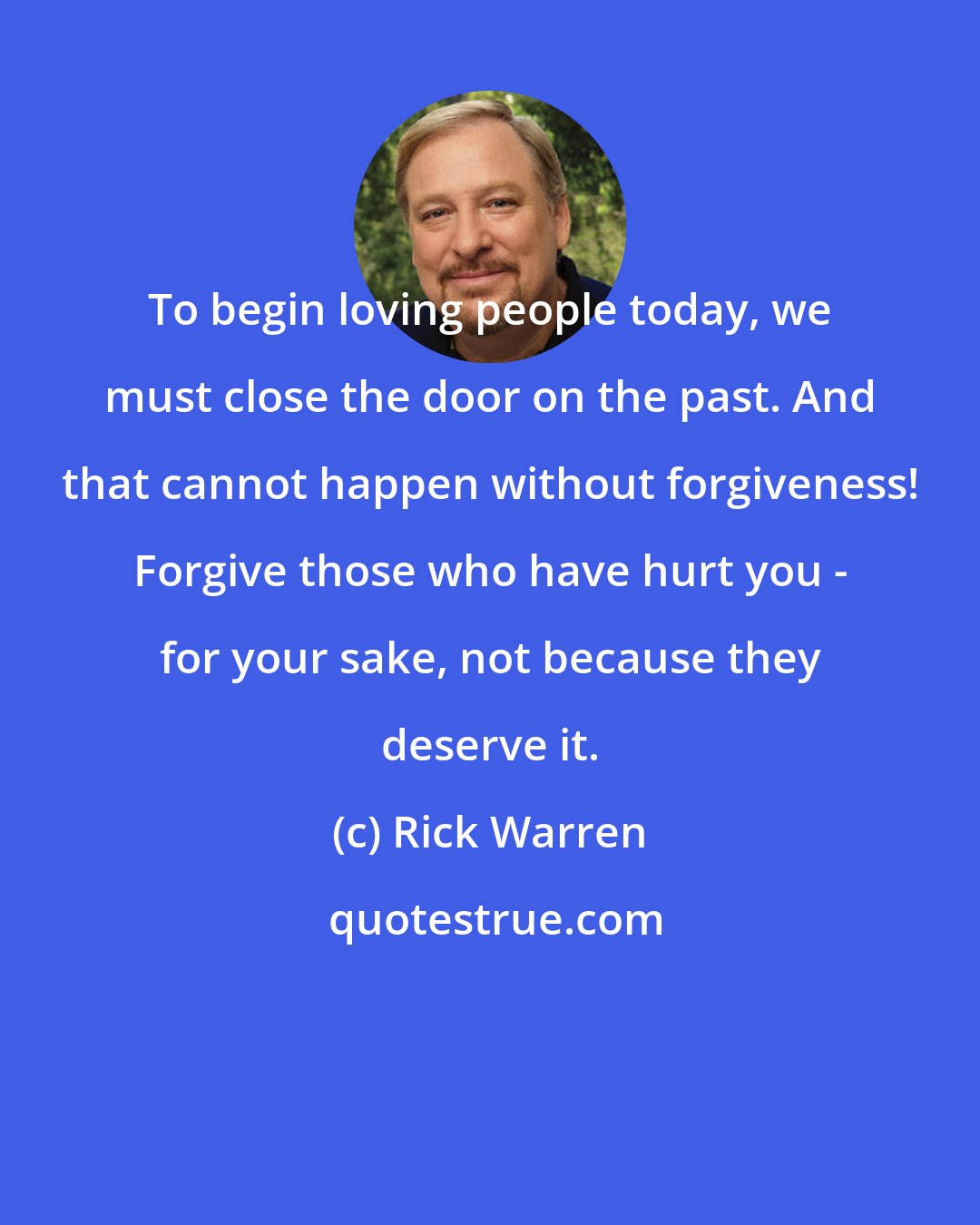 Rick Warren: To begin loving people today, we must close the door on the past. And that cannot happen without forgiveness! Forgive those who have hurt you - for your sake, not because they deserve it.